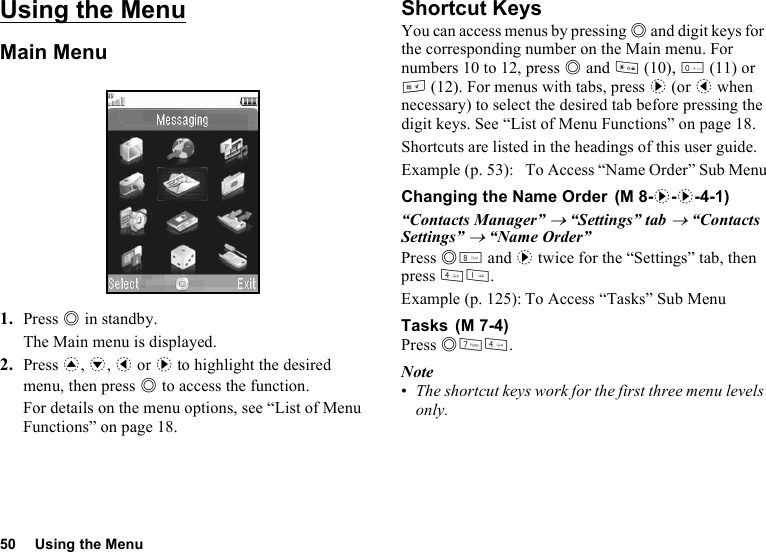 50 Using the MenuUsing the MenuMain Menu1. Press B in standby.The Main menu is displayed.2. Press a, b, c or d to highlight the desired menu, then press B to access the function.For details on the menu options, see “List of Menu Functions” on page 18.Shortcut KeysYou can access menus by pressing B and digit keys for the corresponding number on the Main menu. For numbers 10 to 12, press B and P (10), Q (11) or R (12). For menus with tabs, press d (or c when necessary) to select the desired tab before pressing the digit keys. See “List of Menu Functions” on page 18.Shortcuts are listed in the headings of this user guide.Example (p. 53): To Access “Name Order” Sub MenuChanging the Name Order“Contacts Manager” → “Settings” tab → “Contacts Settings” → “Name Order”Press BN and d twice for the “Settings” tab, then press JG.Example (p. 125): To Access “Tasks” Sub MenuTasksPress BMJ.Note•The shortcut keys work for the first three menu levels only. (M 8-d-d-4-1) (M 7-4)