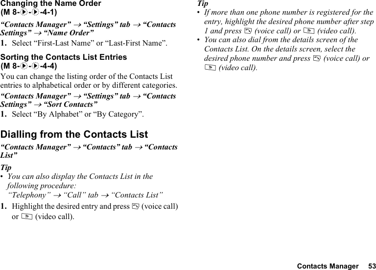 Contacts Manager 53Changing the Name Order“Contacts Manager” → “Settings” tab → “Contacts Settings” → “Name Order”1. Select “First-Last Name” or “Last-First Name”.Sorting the Contacts List EntriesYou can change the listing order of the Contacts List entries to alphabetical order or by different categories.“Contacts Manager” → “Settings” tab → “Contacts Settings” → “Sort Contacts”1. Select “By Alphabet” or “By Category”.Dialling from the Contacts List“Contacts Manager” → “Contacts” tab → “Contacts List”Tip•You can also display the Contacts List in the following procedure: “Telephony” → “Call” tab → “Contacts List”1. Highlight the desired entry and press D (voice call) or S (video call).Tip•If more than one phone number is registered for the entry, highlight the desired phone number after step 1 and press D (voice call) or S (video call).•You can also dial from the details screen of the Contacts List. On the details screen, select the desired phone number and press D (voice call) or S (video call). (M 8-d-d-4-1)(M 8-d-d-4-4)