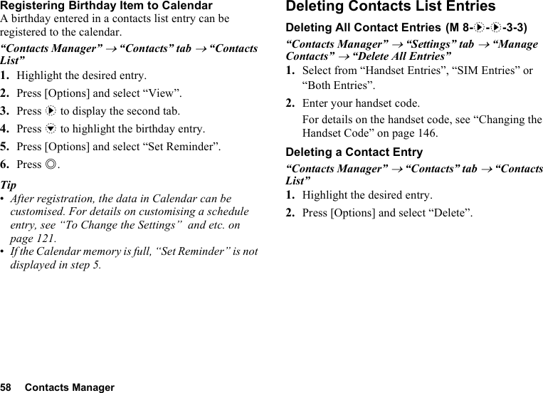 58 Contacts ManagerRegistering Birthday Item to CalendarA birthday entered in a contacts list entry can be registered to the calendar.“Contacts Manager” → “Contacts” tab → “Contacts List”1. Highlight the desired entry.2. Press [Options] and select “View”.3. Press d to display the second tab.4. Press b to highlight the birthday entry.5. Press [Options] and select “Set Reminder”.6. Press B. Tip•After registration, the data in Calendar can be customised. For details on customising a schedule entry, see “To Change the Settings”  and etc. on page 121.•If the Calendar memory is full, “Set Reminder” is not displayed in step 5.Deleting Contacts List EntriesDeleting All Contact Entries“Contacts Manager” → “Settings” tab → “Manage Contacts” → “Delete All Entries”1. Select from “Handset Entries”, “SIM Entries” or “Both Entries”.2. Enter your handset code.For details on the handset code, see “Changing the Handset Code” on page 146.Deleting a Contact Entry“Contacts Manager” → “Contacts” tab → “Contacts List”1. Highlight the desired entry.2. Press [Options] and select “Delete”. (M 8-d-d-3-3)