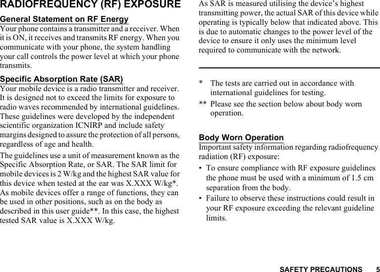 SAFETY PRECAUTIONS 5RADIOFREQUENCY (RF) EXPOSUREGeneral Statement on RF EnergyYour phone contains a transmitter and a receiver. When it is ON, it receives and transmits RF energy. When you communicate with your phone, the system handling your call controls the power level at which your phone transmits.Specific Absorption Rate (SAR)Your mobile device is a radio transmitter and receiver. It is designed not to exceed the limits for exposure to radio waves recommended by international guidelines. These guidelines were developed by the independent scientific organization ICNIRP and include safety margins designed to assure the protection of all persons, regardless of age and health.The guidelines use a unit of measurement known as the Specific Absorption Rate, or SAR. The SAR limit for mobile devices is 2 W/kg and the highest SAR value for this device when tested at the ear was X.XXX W/kg*. As mobile devices offer a range of functions, they can be used in other positions, such as on the body as described in this user guide**. In this case, the highest tested SAR value is X.XXX W/kg.As SAR is measured utilising the device’s highest transmitting power, the actual SAR of this device while operating is typically below that indicated above. This is due to automatic changes to the power level of the device to ensure it only uses the minimum level required to communicate with the network.* The tests are carried out in accordance with international guidelines for testing.** Please see the section below about body worn operation.Body Worn OperationImportant safety information regarding radiofrequency radiation (RF) exposure:• To ensure compliance with RF exposure guidelines the phone must be used with a minimum of 1.5 cm separation from the body.• Failure to observe these instructions could result in your RF exposure exceeding the relevant guideline limits.