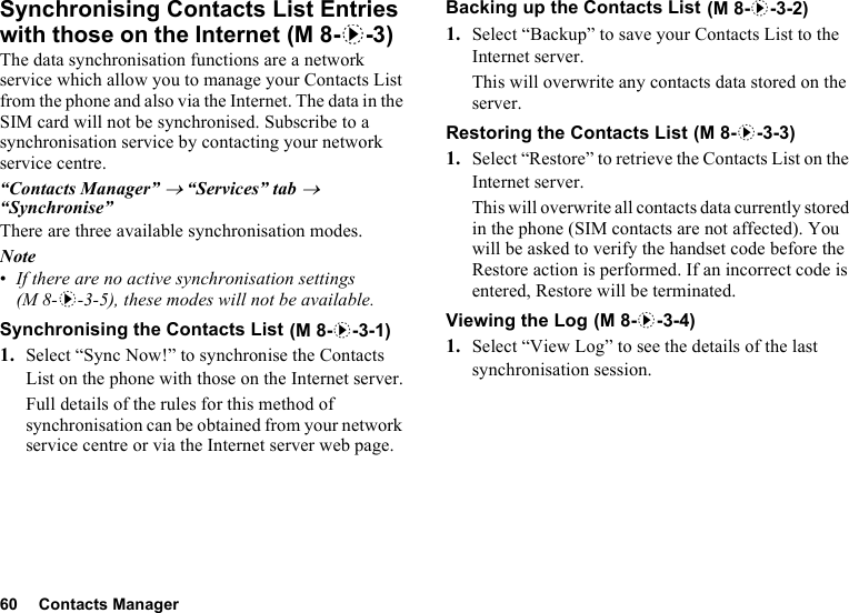 60 Contacts ManagerSynchronising Contacts List Entries with those on the InternetThe data synchronisation functions are a network service which allow you to manage your Contacts List from the phone and also via the Internet. The data in the SIM card will not be synchronised. Subscribe to a synchronisation service by contacting your network service centre.“Contacts Manager” → “Services” tab → “Synchronise”There are three available synchronisation modes.Note•If there are no active synchronisation settings (M 8-d-3-5), these modes will not be available.Synchronising the Contacts List1. Select “Sync Now!” to synchronise the Contacts List on the phone with those on the Internet server.Full details of the rules for this method of synchronisation can be obtained from your network service centre or via the Internet server web page.Backing up the Contacts List  1. Select “Backup” to save your Contacts List to the Internet server. This will overwrite any contacts data stored on the server.Restoring the Contacts List1. Select “Restore” to retrieve the Contacts List on the Internet server.This will overwrite all contacts data currently stored in the phone (SIM contacts are not affected). You will be asked to verify the handset code before the Restore action is performed. If an incorrect code is entered, Restore will be terminated.Viewing the Log1. Select “View Log” to see the details of the last synchronisation session. (M 8-d-3) (M 8-d-3-1) (M 8-d-3-2) (M 8-d-3-3) (M 8-d-3-4)