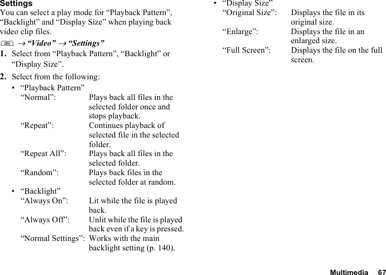 Multimedia 67SettingsYou can select a play mode for “Playback Pattern”, “Backlight” and “Display Size” when playing back video clip files.T → “Video” → “Settings”1. Select from “Playback Pattern”, “Backlight” or “Display Size”.2. Select from the following:• “Playback Pattern”“Normal”: Plays back all files in the selected folder once and stops playback.“Repeat”:  Continues playback of selected file in the selected folder.“Repeat All”: Plays back all files in the selected folder.“Random”: Plays back files in the selected folder at random.•“Backlight”“Always On”:  Lit while the file is played back.“Always Off”: Unlit while the file is played back even if a key is pressed.“Normal Settings”: Works with the main backlight setting (p. 140).• “Display Size”“Original Size”:  Displays the file in its original size.“Enlarge”: Displays the file in an enlarged size.“Full Screen”: Displays the file on the full screen.