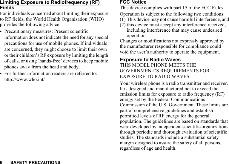 6 SAFETY PRECAUTIONSLimiting Exposure to Radiofrequency (RF) FieldsFor individuals concerned about limiting their exposure to RF fields, the World Health Organisation (WHO) provides the following advice:• Precautionary measures: Present scientific information does not indicate the need for any special precautions for use of mobile phones. If individuals are concerned, they might choose to limit their own or their children’s RF exposure by limiting the length of calls, or using ‘hands-free’ devices to keep mobile phones away from the head and body.• For further information readers are referred to: http://www.who.int/FCC NoticeThis device complies with part 15 of the FCC Rules.Operation is subject to the following two conditions:(1) This device may not cause harmful interference, and(2) this device must accept any interference received, including interference that may cause undesired operation.Changes or modifications not expressly approved by the manufacturer responsible for compliance could void the user’s authority to operate the equipment.Exposure to Radio WavesTHIS MODEL PHONE MEETS THE GOVERNMENT’S REQUIREMENTS FOR EXPOSURE TO RADIO WAVES.Your wireless phone is a radio transmitter and receiver. It is designed and manufactured not to exceed the emission limits for exposure to radio frequency (RF) energy set by the Federal Communications Commission of the U.S. Government. These limits are part of comprehensive guidelines and establish permitted levels of RF energy for the general population. The guidelines are based on standards that were developed by independent scientific organizations through periodic and thorough evaluation of scientific studies. The standards include a substantial safety margin designed to assure the safety of all persons, regardless of age and health.