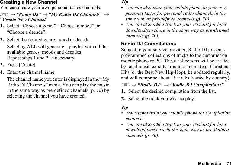 Multimedia 71Creating a New ChannelYou can create your own personal tastes channels. T → “Radio DJ” → “My Radio DJ Channels” → “Create New Channel”1. Select “Choose a genre”, “Choose a mood” or “Choose a decade”.2. Select the desired genre, mood or decade.Selecting ALL will generate a playlist with all the available genres, moods and decades.Repeat steps 1 and 2 as necessary.3. Press [Create].4. Enter the channel name.The channel name you enter is displayed in the “My Radio DJ Channels” menu. You can play the music in the same way as pre-defined channels (p. 70) by selecting the channel you have created. Tip•You can also train your mobile phone to your own personal tastes for personal radio channels in the same way as pre-defined channels (p. 70).•You can also add a track to your Wishlist for later download/purchase in the same way as pre-defined channels (p. 70).Radio DJ CompilationsSubject to your service provider, Radio DJ presents programmed collections of tracks to the customer on mobile phone or PC. These collections will be created by local music experts around a theme (e.g. Christmas Hits, or the Best New Hip-Hop), be updated regularly, and will comprise about 15 tracks (varied by country).T → “Radio DJ” → “Radio DJ Compilations”1. Select the desired compilation from the list.2. Select the track you wish to play.Tip•You cannot train your mobile phone for Compilation channels.•You can also add a track to your Wishlist for later download/purchase in the same way as pre-defined channels (p. 70).