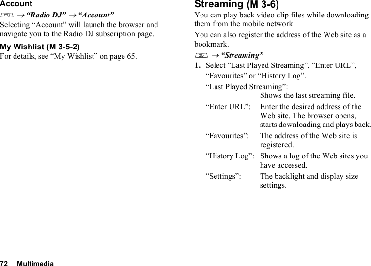 72 MultimediaAccountT → “Radio DJ” → “Account”Selecting “Account” will launch the browser and navigate you to the Radio DJ subscription page.My WishlistFor details, see “My Wishlist” on page 65.StreamingYou can play back video clip files while downloading them from the mobile network.You can also register the address of the Web site as a bookmark.T → “Streaming”1. Select “Last Played Streaming”, “Enter URL”, “Favourites” or “History Log”.“Last Played Streaming”:Shows the last streaming file.“Enter URL”: Enter the desired address of the Web site. The browser opens, starts downloading and plays back.“Favourites”:  The address of the Web site is registered.“History Log”: Shows a log of the Web sites you have accessed.“Settings”: The backlight and display size settings. (M 3-5-2) (M 3-6)