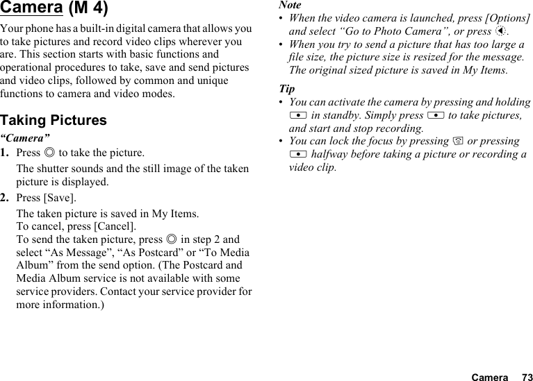 Camera 73CameraYour phone has a built-in digital camera that allows you to take pictures and record video clips wherever you are. This section starts with basic functions and operational procedures to take, save and send pictures and video clips, followed by common and unique functions to camera and video modes.Taking Pictures“Camera”1. Press B to take the picture.The shutter sounds and the still image of the taken picture is displayed.2. Press [Save].The taken picture is saved in My Items.To cancel, press [Cancel].To send the taken picture, press B in step 2 and select “As Message”, “As Postcard” or “To Media Album” from the send option. (The Postcard and Media Album service is not available with some service providers. Contact your service provider for more information.)Note•When the video camera is launched, press [Options] and select “Go to Photo Camera”, or press c.•When you try to send a picture that has too large a file size, the picture size is resized for the message. The original sized picture is saved in My Items.Tip•You can activate the camera by pressing and holding X in standby. Simply press X to take pictures, and start and stop recording.•You can lock the focus by pressing F or pressing X halfway before taking a picture or recording a video clip. (M 4)