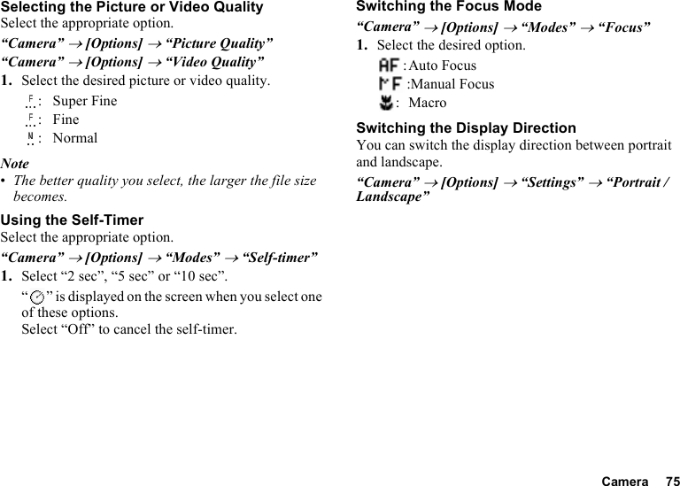 Camera 75Selecting the Picture or Video QualitySelect the appropriate option.“Camera” → [Options] → “Picture Quality”“Camera” → [Options] → “Video Quality”1. Select the desired picture or video quality.: Super Fine:Fine: NormalNote•The better quality you select, the larger the file size becomes.Using the Self-TimerSelect the appropriate option.“Camera” → [Options] → “Modes” → “Self-timer”1. Select “2 sec”, “5 sec” or “10 sec”. “ ” is displayed on the screen when you select one of these options.Select “Off” to cancel the self-timer.Switching the Focus Mode“Camera” → [Options] → “Modes” → “Focus”1. Select the desired option.:Auto Focus:Manual Focus:MacroSwitching the Display DirectionYou can switch the display direction between portrait and landscape.“Camera” → [Options] → “Settings” → “Portrait / Landscape”