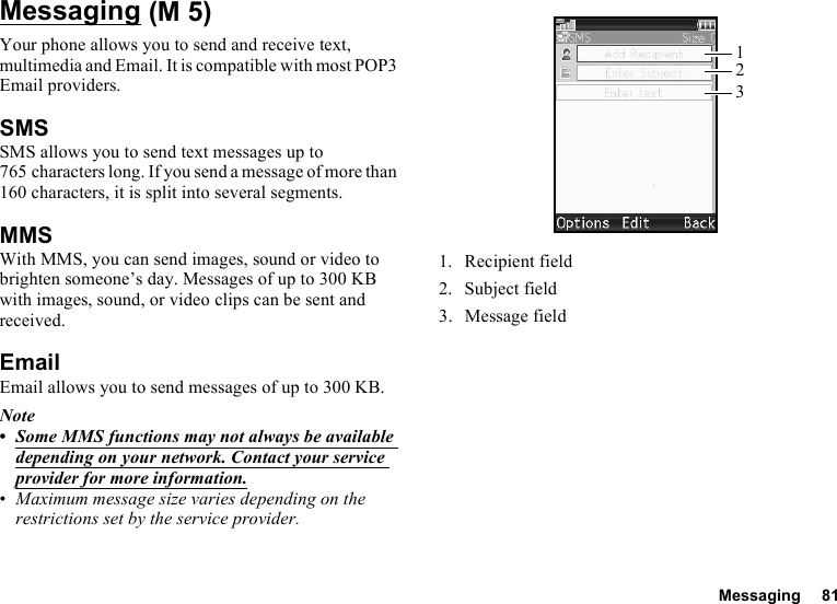 Messaging 81MessagingYour phone allows you to send and receive text, multimedia and Email. It is compatible with most POP3 Email providers.SMSSMS allows you to send text messages up to 765 characters long. If you send a message of more than 160 characters, it is split into several segments.MMSWith MMS, you can send images, sound or video to brighten someone’s day. Messages of up to 300 KB with images, sound, or video clips can be sent and received. EmailEmail allows you to send messages of up to 300 KB.Note•Some MMS functions may not always be available depending on your network. Contact your service provider for more information.•Maximum message size varies depending on the restrictions set by the service provider.1. Recipient field2. Subject field3. Message field (M 5)123