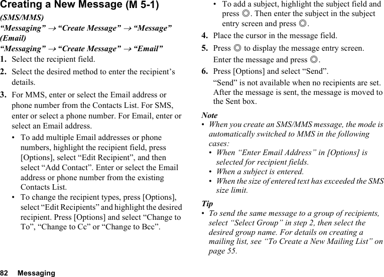 82 MessagingCreating a New Message(SMS/MMS)“Messaging” → “Create Message” → “Message”(Email)“Messaging” → “Create Message” → “Email”1. Select the recipient field.2. Select the desired method to enter the recipient’s details.3. For MMS, enter or select the Email address or phone number from the Contacts List. For SMS, enter or select a phone number. For Email, enter or select an Email address.• To add multiple Email addresses or phone numbers, highlight the recipient field, press [Options], select “Edit Recipient”, and then select “Add Contact”. Enter or select the Email address or phone number from the existing Contacts List.• To change the recipient types, press [Options], select “Edit Recipients” and highlight the desired recipient. Press [Options] and select “Change to To”, “Change to Cc” or “Change to Bcc”.• To add a subject, highlight the subject field and press B. Then enter the subject in the subject entry screen and press B.4. Place the cursor in the message field.5. Press B to display the message entry screen.Enter the message and press B.6. Press [Options] and select “Send”.“Send” is not available when no recipients are set.After the message is sent, the message is moved to the Sent box.Note•When you create an SMS/MMS message, the mode is automatically switched to MMS in the following cases:•When “Enter Email Address” in [Options] is selected for recipient fields.•When a subject is entered.•When the size of entered text has exceeded the SMS size limit.Tip•To send the same message to a group of recipients, select “Select Group” in step 2, then select the desired group name. For details on creating a mailing list, see “To Create a New Mailing List” on page 55. (M 5-1)
