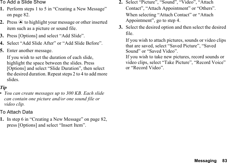 Messaging 83To Add a Slide Show1. Perform steps 1 to 5 in “Creating a New Message” on page 82.2. Press a to highlight your message or other inserted item such as a picture or sound file.3. Press [Options] and select “Add Slide”.4. Select “Add Slide After” or “Add Slide Before”.5. Enter another message.If you wish to set the duration of each slide, highlight the space between the slides. Press [Options] and select “Slide Duration”, then select the desired duration. Repeat steps 2 to 4 to add more slides.Tip•You can create messages up to 300 KB. Each slide can contain one picture and/or one sound file or video clip.To Attach Data1. In step 6 in “Creating a New Message” on page 82, press [Options] and select “Insert Item”.2. Select “Picture”, “Sound”, “Video”, “Attach Contact”, “Attach Appointment” or “Others”.When selecting “Attach Contact” or “Attach Appointment”, go to step 4.3. Select the desired option and then select the desired file.If you wish to attach pictures, sounds or video clips that are saved, select “Saved Picture”, “Saved Sound” or “Saved Video”.If you wish to take new pictures, record sounds or video clips, select “Take Picture”, “Record Voice” or “Record Video”.