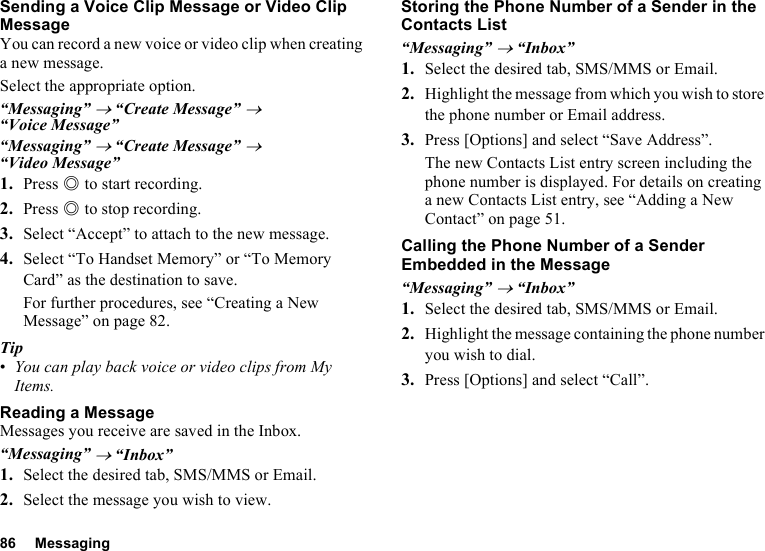 86 MessagingSending a Voice Clip Message or Video Clip MessageYou can record a new voice or video clip when creating a new message.Select the appropriate option.“Messaging” → “Create Message” → “Voice Message”“Messaging” → “Create Message” → “Video Message”1. Press B to start recording.2. Press B to stop recording.3. Select “Accept” to attach to the new message.4. Select “To Handset Memory” or “To Memory Card” as the destination to save.For further procedures, see “Creating a New Message” on page 82.Tip•You can play back voice or video clips from My Items.Reading a MessageMessages you receive are saved in the Inbox.“Messaging” → “Inbox”1. Select the desired tab, SMS/MMS or Email.2. Select the message you wish to view.Storing the Phone Number of a Sender in the Contacts List“Messaging” → “Inbox”1. Select the desired tab, SMS/MMS or Email.2. Highlight the message from which you wish to store the phone number or Email address.3. Press [Options] and select “Save Address”.The new Contacts List entry screen including the phone number is displayed. For details on creating a new Contacts List entry, see “Adding a New Contact” on page 51.Calling the Phone Number of a Sender Embedded in the Message“Messaging” → “Inbox”1. Select the desired tab, SMS/MMS or Email.2. Highlight the message containing the phone number you wish to dial.3. Press [Options] and select “Call”.