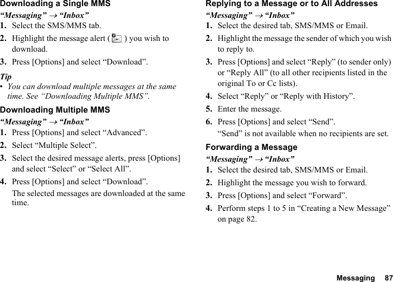 Messaging 87Downloading a Single MMS“Messaging” → “Inbox”1. Select the SMS/MMS tab.2. Highlight the message alert ( ) you wish to download.3. Press [Options] and select “Download”.Tip•You can download multiple messages at the same time. See “Downloading Multiple MMS”.Downloading Multiple MMS“Messaging” → “Inbox”1. Press [Options] and select “Advanced”.2. Select “Multiple Select”.3. Select the desired message alerts, press [Options] and select “Select” or “Select All”.4. Press [Options] and select “Download”.The selected messages are downloaded at the same time.Replying to a Message or to All Addresses“Messaging” → “Inbox”1. Select the desired tab, SMS/MMS or Email.2. Highlight the message the sender of which you wish to reply to.3. Press [Options] and select “Reply” (to sender only) or “Reply All” (to all other recipients listed in the original To or Cc lists).4. Select “Reply” or “Reply with History”.5. Enter the message.6. Press [Options] and select “Send”.“Send” is not available when no recipients are set.Forwarding a Message“Messaging” → “Inbox”1. Select the desired tab, SMS/MMS or Email.2. Highlight the message you wish to forward.3. Press [Options] and select “Forward”.4. Perform steps 1 to 5 in “Creating a New Message” on page 82.