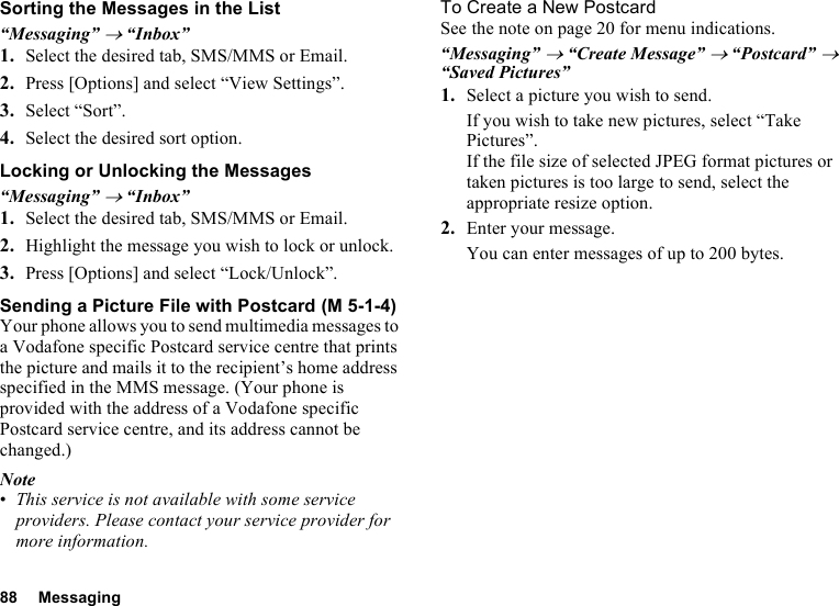 88 MessagingSorting the Messages in the List“Messaging” → “Inbox”1. Select the desired tab, SMS/MMS or Email.2. Press [Options] and select “View Settings”.3. Select “Sort”.4. Select the desired sort option.Locking or Unlocking the Messages“Messaging” → “Inbox”1. Select the desired tab, SMS/MMS or Email.2. Highlight the message you wish to lock or unlock.3. Press [Options] and select “Lock/Unlock”.Sending a Picture File with PostcardYour phone allows you to send multimedia messages to a Vodafone specific Postcard service centre that prints the picture and mails it to the recipient’s home address specified in the MMS message. (Your phone is provided with the address of a Vodafone specific Postcard service centre, and its address cannot be changed.)Note•This service is not available with some service providers. Please contact your service provider for more information.To Create a New PostcardSee the note on page 20 for menu indications.“Messaging” → “Create Message” → “Postcard” → “Saved Pictures”1. Select a picture you wish to send.If you wish to take new pictures, select “Take Pictures”.If the file size of selected JPEG format pictures or taken pictures is too large to send, select the appropriate resize option.2. Enter your message.You can enter messages of up to 200 bytes. (M 5-1-4)
