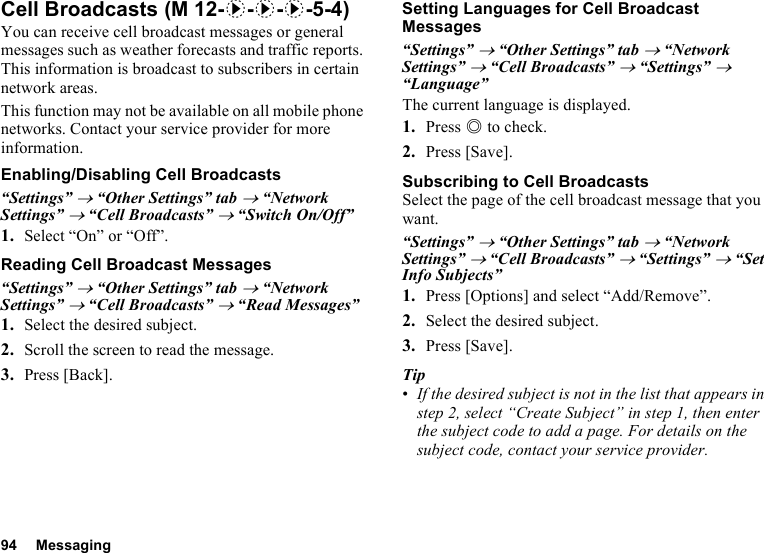 94 MessagingCell BroadcastsYou can receive cell broadcast messages or general messages such as weather forecasts and traffic reports. This information is broadcast to subscribers in certain network areas.This function may not be available on all mobile phone networks. Contact your service provider for more information.Enabling/Disabling Cell Broadcasts“Settings” → “Other Settings” tab → “Network Settings” → “Cell Broadcasts” → “Switch On/Off”1. Select “On” or “Off”.Reading Cell Broadcast Messages“Settings” → “Other Settings” tab → “Network Settings” → “Cell Broadcasts” → “Read Messages”1. Select the desired subject.2. Scroll the screen to read the message.3. Press [Back].Setting Languages for Cell Broadcast Messages“Settings” → “Other Settings” tab → “Network Settings” → “Cell Broadcasts” → “Settings” → “Language”The current language is displayed.1. Press B to check.2. Press [Save].Subscribing to Cell BroadcastsSelect the page of the cell broadcast message that you want.“Settings” → “Other Settings” tab → “Network Settings” → “Cell Broadcasts” → “Settings” → “Set Info Subjects”1. Press [Options] and select “Add/Remove”.2. Select the desired subject.3. Press [Save].Tip•If the desired subject is not in the list that appears in step 2, select “Create Subject” in step 1, then enter the subject code to add a page. For details on the subject code, contact your service provider. (M 12-d-d-d-5-4)