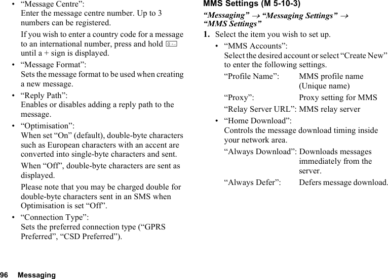 96 Messaging• “Message Centre”:Enter the message centre number. Up to 3 numbers can be registered.If you wish to enter a country code for a message to an international number, press and hold Q until a + sign is displayed.• “Message Format”: Sets the message format to be used when creating a new message.•“Reply Path”:Enables or disables adding a reply path to the message.• “Optimisation”:When set “On” (default), double-byte characters such as European characters with an accent are converted into single-byte characters and sent.When “Off”, double-byte characters are sent as displayed.Please note that you may be charged double for double-byte characters sent in an SMS when Optimisation is set “Off”.• “Connection Type”:Sets the preferred connection type (“GPRS Preferred”, “CSD Preferred”).MMS Settings“Messaging” → “Messaging Settings” → “MMS Settings”1. Select the item you wish to set up.• “MMS Accounts”:Select the desired account or select “Create New” to enter the following settings.“Profile Name”: MMS profile name (Unique name)“Proxy”: Proxy setting for MMS“Relay Server URL”: MMS relay server• “Home Download”:Controls the message download timing inside your network area.“Always Download”: Downloads messages immediately from the server.“Always Defer”:  Defers message download. (M 5-10-3)