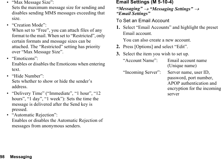 98 Messaging• “Max Message Size”:Sets the maximum message size for sending and disables sending MMS messages exceeding that size.• “Creation Mode”:When set to “Free”, you can attach files of any format to the mail. When set to “Restricted”, only certain formats and message sizes can be attached. The “Restricted” setting has priority over “Max Message Size”.• “Emoticons”:Enables or disables the Emoticons when entering text.• “Hide Number”:Sets whether to show or hide the sender’s address.• “Delivery Time” (“Immediate”, “1 hour”, “12 hours”, “1 day”, “1 week”): Sets the time the message is delivered after the Send key is pressed.• “Automatic Rejection”:Enables or disables the Automatic Rejection of messages from anonymous senders.Email Settings“Messaging” → “Messaging Settings” → “Email Settings”To Set an Email Account1. Select “Email Accounts” and highlight the preset Email account.You can also create a new account.2. Press [Options] and select “Edit”.3. Select the item you wish to set up.“Account Name”: Email account name (Unique name)“Incoming Server”: Server name, user ID, password, port number, APOP authentication and encryption for the incoming server (M 5-10-4)