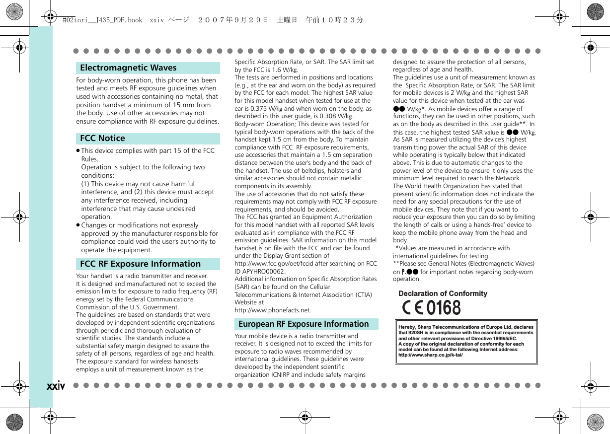 xxivFor body-worn operation, this phone has been tested and meets RF exposure guidelines when used with accessories containing no metal, that position handset a minimum of 15 mm from the body. Use of other accessories may not ensure compliance with RF exposure guidelines..This device complies with part 15 of the FCC Rules.Operation is subject to the following two conditions:(1) This device may not cause harmful interference, and (2) this device must accept any interference received, including interference that may cause undesired operation..Changes or modifications not expressly approved by the manufacturer responsible for compliance could void the user&apos;s authority to operate the equipment.Your handset is a radio transmitter and receiver.It is designed and manufactured not to exceed the emission limits for exposure to radio frequency (RF) energy set by the Federal Communications Commission of the U.S. Government.The guidelines are based on standards that were developed by independent scientific organizations through periodic and thorough evaluation of scientific studies. The standards include a substantial safety margin designed to assure the safety of all persons, regardless of age and health.The exposure standard for wireless handsets employs a unit of measurement known as the Specific Absorption Rate, or SAR. The SAR limit set by the FCC is 1.6 W/kg.The tests are performed in positions and locations (e.g., at the ear and worn on the body) as required by the FCC for each model. The highest SAR value for this model handset when tested for use at the ear is 0.375W/kg and when worn on the body, as described in this user guide, is 0.308 W/kg. Body-worn Operation; This device was tested for typical body-worn operations with the back of the handset kept 1.5 cm from the body. To maintain compliance with FCC  RF exposure requirements, use accessories that maintain a 1.5 cm separation distance between the user&apos;s body and the back of the handset. The use of beltclips, holsters and similar accessories should not contain metallic components in its assembly.The use of accessories that do not satisfy these requirements may not comply with FCC RF exposure requirements, and should be avoided.The FCC has granted an Equipment Authorization for this model handset with all reported SAR levels evaluated as in compliance with the FCC RF emission guidelines. SAR information on this model handset is on file with the FCC and can be found under the Display Grant section of http://www.fcc.gov/oet/fccid after searching on FCC ID APYHRO00062.Additional information on Specific Absorption Rates (SAR) can be found on the Cellular Telecommunications &amp; Internet Association (CTIA) Website at http://www.phonefacts.net.Your mobile device is a radio transmitter and receiver. It is designed not to exceed the limits for exposure to radio waves recommended by international guidelines. These guidelines were developed by the independent scientific organization ICNIRP and include safety margins designed to assure the protection of all persons, regardless of age and health.The guidelines use a unit of measurement known as the  Specific Absorption Rate, or SAR. The SAR limit for mobile devices is 2 W/kg and the highest SAR value for this device when tested at the ear was ●●W/kg*. As mobile devices offer a range of functions, they can be used in other positions, such as on the body as described in this user guide**. In this case, the highest tested SAR value is ●●W/kg.As SAR is measured utilizing the device&apos;s highest transmitting power the actual SAR of this device while operating is typically below that indicated above. This is due to automatic changes to the power level of the device to ensure it only uses the minimum level required to reach the Network. The World Health Organization has stated that present scientific information does not indicate the need for any special precautions for the use of mobile devices. They note that if you want to reduce your exposure then you can do so by limiting the length of calls or using a hands-free’ device to keep the mobile phone away from the head and body. *Values are measured in accordance with international guidelines for testing.**Please see General Notes (Electromagnetic Waves) on P.●● for important notes regarding body-worn operation.Electromagnetic WavesFCC NoticeFCC RF Exposure InformationEuropean RF Exposure InformationHereby, Sharp Telecommunications of Europe Ltd, declaresthat 920SH is in compliance with the essential requirements and other relevant provisions of Directive 1999/5/EC.A copy of the original declaration of conformity for each model can be found at the following Internet address:http://www.sharp.co.jp/k-tai/Declaration of Conformity#02tori__J435_PDF.book  xxiv ページ  ２００７年９月２９日　土曜日　午前１０時２３分