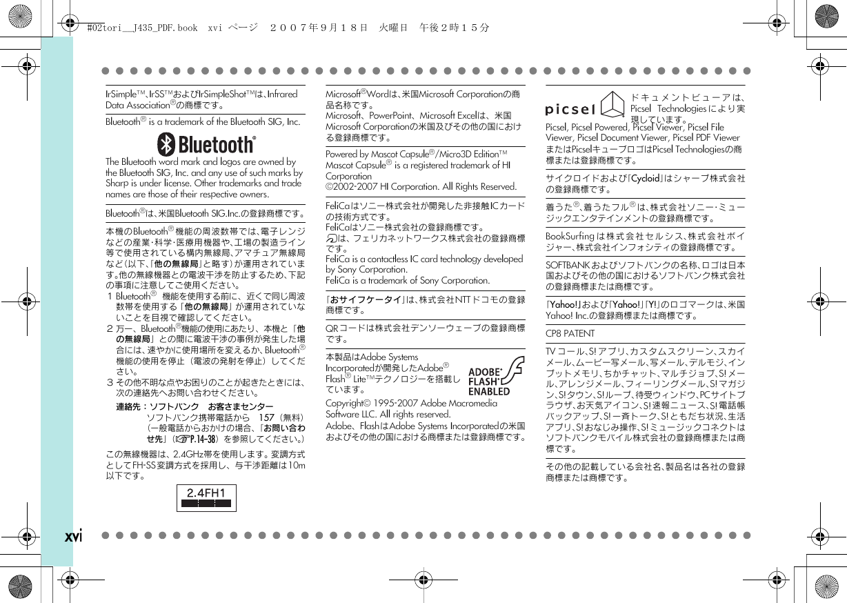 xviIrSimple^、IrSS^およびIrSimpleShot^は、Infrared Data Association{の商標です。Bluetooth{ is a trademark of the Bluetooth SIG, Inc.The Bluetooth word mark and logos are owned by the Bluetooth SIG, Inc. and any use of such marks by Sharp is under license. Other trademarks and trade names are those of their respective owners.Bluetooth{は、米国Bluetooth SIG.Inc.の登録商標です。本機のBluetooth{機能の周波数帯では、電子レンジなどの産業・科学・医療用機器や、工場の製造ライン等で使用されている構内無線局、アマチュア無線局など（以下、「他の無線局」と略す）が運用されています。他の無線機器との電波干渉を防止するため、下記の事項に注意してご使用ください。１Bluetooth{機能を使用する前に、近くで同じ周波数帯を使用する「他の無線局」が運用されていないことを目視で確認してください。２万一、Bluetooth{機能の使用にあたり、本機と「他の無線局」との間に電波干渉の事例が発生した場合には、速やかに使用場所を変えるか、Bluetooth{機能の使用を停止（電波の発射を停止）してください。３ その他不明な点やお困りのことが起きたときには、次の連絡先へお問い合わせください。連絡先：ソフトバンク　お客さまセンターソフトバンク携帯電話から　157（無料）（一般電話からおかけの場合、「お問い合わせ先」（AP.14-38）を参照してください。）この無線機器は、2.4GHz帯を使用します。変調方式としてFH-SS変調方式を採用し、与干渉距離は10m以下です。Microsoft{Wordは、米国Microsoft Corporationの商品名称です。Microsoft、PowerPoint、Microsoft Excelは、米国Microsoft Corporationの米国及びその他の国における登録商標です。Powered by Mascot Capsule{/Micro3D Edition^™Mascot Capsule{ is a registered trademark of HI Corporation}2002-2007 HI Corporation. All Rights Reserved.FeliCaはソニー株式会社が開発した非接触ICカードの技術方式です。FeliCaはソニー株式会社の登録商標です。mは、フェリカネットワークス株式会社の登録商標です。FeliCa is a contactless IC card technology developed by Sony Corporation.FeliCa is a trademark of Sony Corporation.「おサイフケータイ」は、株式会社NTT ドコモの登録商標です。QRコードは株式会社デンソーウェーブの登録商標です。本製品はAdobe Systems Incorporatedが開発したAdobe{ Flash{ Lite^テクノロジーを搭載しています。Copyright} 1995-2007 Adobe MacromediaSoftware LLC. All rights reserved.Adobe、FlashはAdobe Systems Incorporatedの米国およびその他の国における商標または登録商標です。ドキュメントビューアは、Picsel Technologies により実現しています。Picsel, Picsel Powered, Picsel Viewer, Picsel File Viewer, Picsel Document Viewer, Picsel PDF ViewerまたはPicselキューブロゴはPicsel Technologiesの商標または登録商標です。サイクロイドおよび「Cycloid」はシャープ株式会社の登録商標です。着うた{、着うたフル{は、株式会社ソニー・ミュージックエンタテインメントの登録商標です。BookSurfing は株式会社セルシス、株式会社ボイジャー、株式会社インフォシティの登録商標です。SOFTBANKおよびソフトバンクの名称、ロゴは日本国およびその他の国におけるソフトバンク株式会社の登録商標または商標です。「Yahoo!」および「Yahoo!」「Y!」のロゴマークは、米国Yahoo! Inc.の登録商標または商標です。CP8 PATENT　TV コール、S! アプリ、カスタムスクリーン、スカイメール、ムービー写メール、写メール、デルモジ、インプットメモリ、ちかチャット、マルチジョブ、S!メール、アレンジメール、フィーリングメール、S!マガジン、S!タウン、S!ループ、待受ウィンドウ、PCサイトブラウザ、お天気アイコン、S!速報ニュース、S!電話帳バックアップ、S!一⻫トーク、S!ともだち状況、生活アプリ、S!おなじみ操作、S!ミュージックコネクトはソフトバンクモバイル株式会社の登録商標または商標です。その他の記載している会社名、製品名は各社の登録商標または商標です。#02tori__J435_PDF.book  xvi ページ  ２００７年９月１８日　火曜日　午後２時１５分