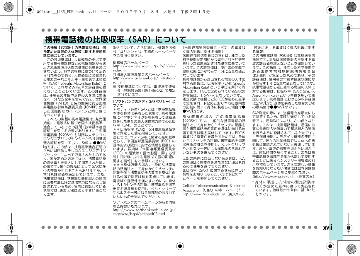 xviiこの機種【920SH】の携帯電話機は、国が定めた電波の人体吸収に関する技術基準に適合しています。　この技術基準は、人体頭部のそばで使用する携帯電話機などの無線機器から送出される電波が人間の健康に影響を及ぼさないよう、科学的根拠に基づいて定められたものであり、人体頭部に吸収される電波の平均エネルギー量を表す比吸収率（SAR：Specific Absorption Rate）について、これが２W/kg※の許容値を超えないこととしています。この許容値は、使用者の年齢や身体の大きさに関係なく十分な安全率を含んでおり、世界保健機関（WHO）と協力関係にある国際非電離放射線防護委員会（ICNIRP）が ⺬した国際的なガイドラインと同じ値になっています。　すべての機種の携帯電話機は、発売開始前に、電波法に基づき国の技術基準に適合していることの証明（技術基準適合証明）を受ける必要があります。この携帯電話機【920SH】も財団法人テレコムエンジニアリングセンターから技術基準適合証明を受けており、SARは ●●W/kgです。この値は、技術基準適合証明のために財団法人テレコムエンジニアリングセンターによって取得されたものであり、国が定めた方法に従い、携帯電話機の送信電力を最大にして測定された最大の値です。個々の製品によって SARに多少の差異が生じることもありますが、いずれも許容値を満足しています。また、携帯電話機は、携帯電話基地局との通信に必要な最低限の送信電力になるよう設計されているため、実際に通話している状態では、通常 SARはより小さい値となります。SARについて、さらに詳しい情報をお知りになりたい方は、下記のホームページをご参照ください。総務省のホームページhttp://www.tele.soumu.go.jp/j/ele/index.htm社団法人電波産業会のホームページhttp://www.arib-emf.org/initiation/sar.html※ 技術基準については、電波法関連省令（無線設備規則第14条の2）で 規 定されています。「ソフトバンクのボディSARポリシー」について＊ボディ（身体）SARとは：携帯電話機本体を身体に装着した状態で、携帯電話機にイヤホンマイク等を装着して連続通話をした場合の最大送信電力時での比吸収率（SAR）のことです。＊＊比吸収率（SAR）：6分間連続通話状態で測定した値を掲載しています。当社では、ボディSARに関する技術基準として、米国連邦通信委員会（FCC）の基準および欧州における情報を掲載しています。詳細は「米国連邦通信委員会（FCC）の電波ばく露の影響に関する情報」「欧州における電波ばく露の影響に関する情報」をご参照ください。＊＊＊身体装着の場合：一般的な携帯電話の装着法として身体から1.5センチに距離を保ち携帯電話機の背面を身体に向ける位置で測定試験を実施しています。電波ばく露要件を満たすためには、身体から1.5センチの距離に携帯電話を固定出来る装身具を使用し、ベルトクリップやホルスター等には金属部品の含まれていないものを選んでください。ソフトバンクのホームページからも内容をご確認いただけます。http://www.softbankmobile.co.jp/corporate/legal/emf/emf03.html「米国連邦通信委員会（FCC）の電波ばく露の影響に関する情報」米国連邦通信委員会の指針は、独立した科学機関が定期的かつ周到に科学的研究を行った結果策定された基準に基づいています。この許容値は、使用者の年齢や健康状態にかかわらず十分に安全な値となっています。携帯電話機から送出される電波の人体に対する影響は、比吸収率（SAR: SpecificAbsorption Rate）という単位を用いて測定します。FCCで定められているSARの許容値は、1.6W/kgとなっています。測定試験は機種ごとにFCCが定めた基準で実施され、下記のとおり本取扱説明書の記載に従って身体に装着した場合は●●W/kgです。身体装着の場合：この携帯電話機【920SH】では、一般的な携帯電話の装着法として身体から1.5センチに距離を保ち携帯電話機の背面を身体に向ける位置で測定試験を実施しています。FCCの電波ばく露要件を満たすためには、身体から1.5センチの距離に携帯電話を固定出来る装身具を使用し、ベルトクリップやホルスター等には金属部品の含まれていないものを選んでください。上記の条件に該当しない装身具は、FCCの電波ばく露要件を満たさない場合もあるので使用を避けてください。比吸収率（SAR）に関するさらに詳しい情報をお知りになりたい方は下記のホームページを参照してください。Cellular Telecommunications &amp; InternetAssociation（CTIA）のホームページhttp://www.phonefacts.net（英文のみ）「欧州における電波ばく露の影響に関する情報」この携帯電話機【920SH】は無線送受信機器です。本品は国際指針の推奨する電波の許容値を超えないことを確認しています。この指針は、独立した科学機関である国際非電離放射線防護委員会（ICNIRP）が策定したものであり、その許容値は、使用者の年齢や健康状態にかかわらず十分に安全な値となっています。携帯電話機から送出される電波の人体に対する影響は、比吸収率（SAR: SpecificAbsorption Rate）という単位を用いて測定します。携帯機器におけるSAR許容値は２W/kgで、身体に装着した場合のSARの最高値は●●W/kg*です。SAR測定の際には、送信電力を最大にして測定するため、実際に通話している状態では、通常SARはより小さい値となります。これは、携帯電話機は、通信に必要な最低限の送信電力で基地局との通信を行うように設計されているためです。世界保健機関は、モバイル機器の使用に関して、現在の科学情報では人体への悪影響は確認されていないと表明しています。また、電波の影響を抑えたい場合には、通話時間を短くすること、または携帯電話機を頭部や身体から離して使用することが出来るハンズフリー用機器の利用を推奨しています。さらに詳しい情報をお知りになりたい場合には世界保健機関のホームページをご参照ください。（http://www.who.int/emf）（英文のみ）*身体に装着した場合の測定試験はFCCが定めた基準に従って実施されています。値は欧州の条件に基づいたものです。携帯電話機の比吸収率（SAR）について#02tori__J435_PDF.book  xvii ページ  ２００７年９月１８日　火曜日　午後２時１５分