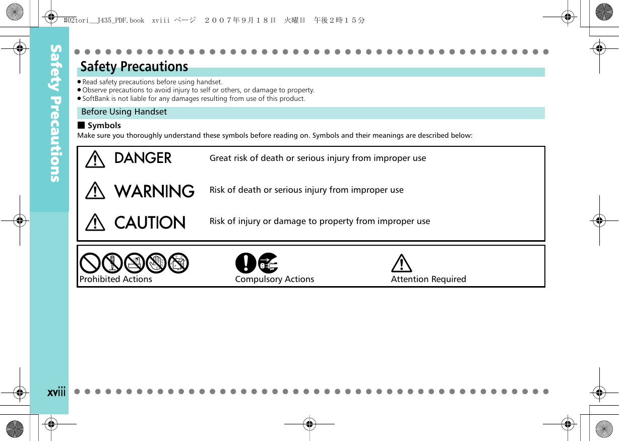 xviii.Read safety precautions before using handset..Observe precautions to avoid injury to self or others, or damage to property..SoftBank is not liable for any damages resulting from use of this product.■SymbolsMake sure you thoroughly understand these symbols before reading on. Symbols and their meanings are described below:Safety PrecautionsBefore Using HandsetaDANGER Great risk of death or serious injury from improper useaWARNING Risk of death or serious injury from improper useaCAUTION Risk of injury or damage to property from improper usebcdefProhibited Actions ghCompulsory Actions aAttention RequiredSafety Precautions#02tori__J435_PDF.book  xviii ページ  ２００７年９月１８日　火曜日　午後２時１５分