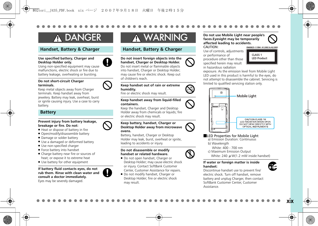 xixUse specified battery, Charger and Desktop Holder only.Using non-specified equipment may cause malfunctions, electric shock or fire due to battery leakage, overheating or bursting.Do not short-circuit Charger terminals.Keep metal objects away from Charger terminals. Keep handset away from jewelery. Battery may leak, overheat, burst or ignite causing injury. Use a case to carry battery.。Prevent injury from battery leakage, breakage or fire. Do not:.Heat or dispose of battery in fire.Open/modify/disassemble battery.Damage or solder battery.Use a damaged or deformed battery.Use non-specified charger.Force battery into handset.Charge battery near fire or sources of heat; or expose it to extreme heat.Use battery for other equipmentIf battery fluid contacts eyes, do not rub them. Rinse with clean water and consult a doctor immediately.Eyes may be severely damaged.Do not insert foreign objects into the handset, Charger or Desktop Holder.Do not insert metal or flammable objects into handset, Charger or Desktop Holder; may cause fire or electric shock. Keep out of children&apos;s reach.Keep handset out of rain or extreme humidity.Fire or electric shock may result.Keep handset away from liquid-filled containers.Keep the handset, Charger and Desktop Holder away from chemicals or liquids; fire or electric shock may result.Keep battery, handset, Charger or Desktop Holder away from microwave ovens.Battery, handset, Charger or Desktop Holder may leak, burst, overheat or ignite, leading to accidents or injury.Do not disassemble or modify handset or related hardware..Do not open handset, Charger or Desktop Holder; may cause electric shock or injury. Contact SoftBank Customer Center, Customer Assistance for repairs..Do not modify handset, Charger or Desktop Holder; fire or electric shock may result.Do not use Mobile Light near people&apos;s faces.Eyesight may be temporarily affected leading to accidents.CAUTION:Use of controls, adjustments or performance of procedure other than those specified herein may result in hazardous radiation exposure. As the emission level from Mobile Light LED used in this product is harmful to the eyes, do not attempt to disassemble the cabinet. Servicing is limited to qualified servicing station only.■LED Properties for Mobile Lighta) Emission Duration: Continuousb) Wavelength  White: 400 - 700 nmc) Maximum Emission Output White: 240 μW(1.2 mW inside handset)If water or foreign matter is inside handset:Discontinue handset use to prevent fire/electric shock. Turn off handset, remove battery and unplug Charger, then contact SoftBank Customer Center, Customer Assistance.DANGERHandset, Battery &amp; ChargerBatterygbbgWARNINGHandset, Battery &amp; ChargerbdbbcbCLASS 1LED ProductEN60825-1:1994  A1:2002 &amp; A2:2001Mobile Lighth#02tori__J435_PDF.book  xix ページ  ２００７年９月１８日　火曜日　午後２時１５分