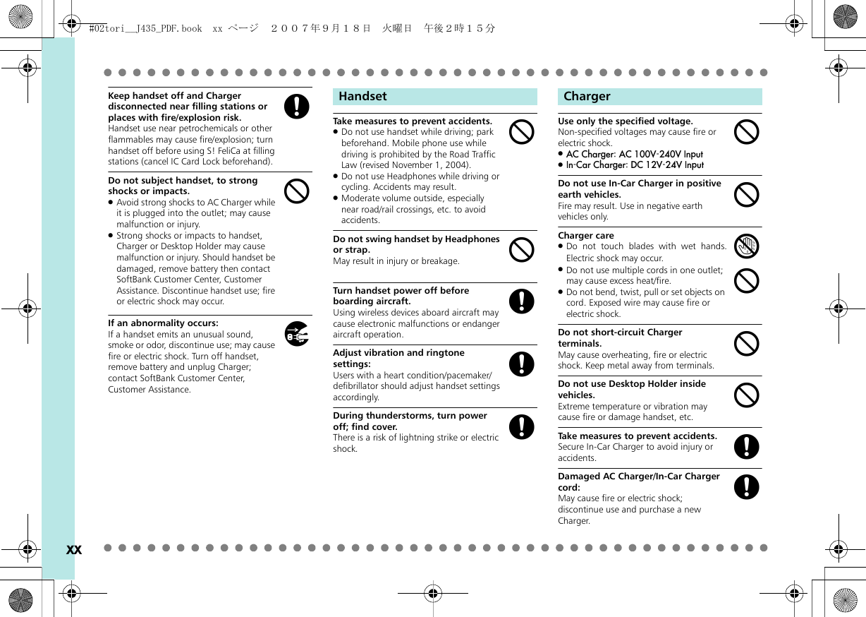xxKeep handset off and Charger disconnected near filling stations or places with fire/explosion risk.Handset use near petrochemicals or other flammables may cause fire/explosion; turn handset off before using S! FeliCa at filling stations (cancel IC Card Lock beforehand).Do not subject handset, to strong shocks or impacts..Avoid strong shocks to AC Charger while it is plugged into the outlet; may cause malfunction or injury..Strong shocks or impacts to handset, Charger or Desktop Holder may cause malfunction or injury. Should handset be damaged, remove battery then contact SoftBank Customer Center, Customer Assistance. Discontinue handset use; fire or electric shock may occur.If an abnormality occurs:If a handset emits an unusual sound, smoke or odor, discontinue use; may cause fire or electric shock. Turn off handset, remove battery and unplug Charger; contact SoftBank Customer Center, Customer Assistance.Take measures to prevent accidents..Do not use handset while driving; park beforehand. Mobile phone use while driving is prohibited by the Road Traffic Law (revised November 1, 2004)..Do not use Headphones while driving or cycling. Accidents may result..Moderate volume outside, especially near road/rail crossings, etc. to avoid accidents.Do not swing handset by Headphones or strap.May result in injury or breakage.Turn handset power off before boarding aircraft.Using wireless devices aboard aircraft may cause electronic malfunctions or endanger aircraft operation.Adjust vibration and ringtone settings:Users with a heart condition/pacemaker/defibrillator should adjust handset settings accordingly.During thunderstorms, turn power off; find cover.There is a risk of lightning strike or electric shock.Use only the specified voltage.Non-specified voltages may cause fire or electric shock..AC Charger: AC 100V-240V Input.In-Car Charger: DC 12V-24V InputDo not use In-Car Charger in positive earth vehicles.Fire may result. Use in negative earth vehicles only.Charger care.Do not touch blades with wet hands.Electric shock may occur..Do not use multiple cords in one outlet; may cause excess heat/fire..Do not bend, twist, pull or set objects on cord. Exposed wire may cause fire or electric shock.Do not short-circuit Charger terminals.May cause overheating, fire or electric shock. Keep metal away from terminals.Do not use Desktop Holder inside vehicles.Extreme temperature or vibration may cause fire or damage handset, etc.Take measures to prevent accidents.Secure In-Car Charger to avoid injury or accidents.Damaged AC Charger/In-Car Charger cord:May cause fire or electric shock; discontinue use and purchase a new Charger.gbhHandsetbbgggChargerbbebbbgg#02tori__J435_PDF.book  xx ページ  ２００７年９月１８日　火曜日　午後２時１５分