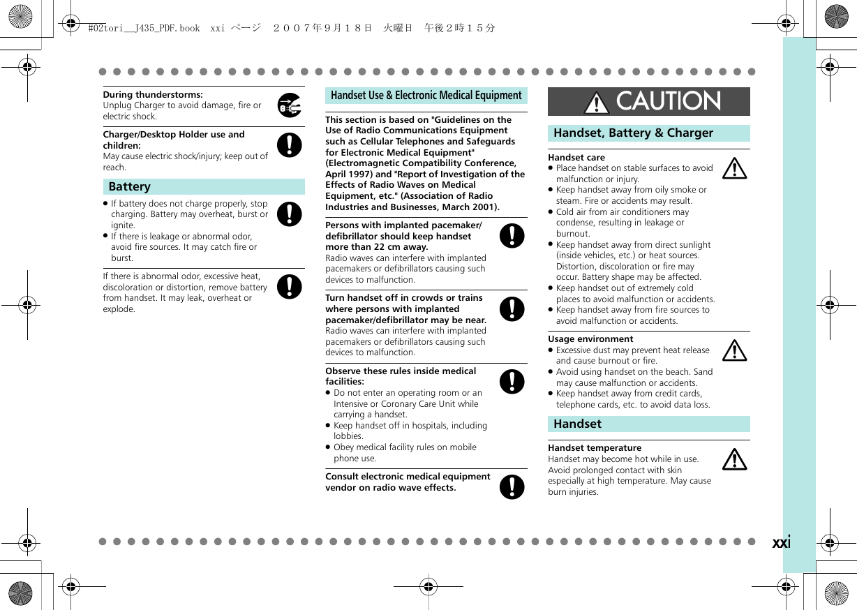 xxiDuring thunderstorms:Unplug Charger to avoid damage, fire or electric shock.Charger/Desktop Holder use and children:May cause electric shock/injury; keep out of reach..If battery does not charge properly, stop charging. Battery may overheat, burst or ignite..If there is leakage or abnormal odor, avoid fire sources. It may catch fire or burst.If there is abnormal odor, excessive heat, discoloration or distortion, remove battery from handset. It may leak, overheat or explode.This section is based on &quot;Guidelines on the Use of Radio Communications Equipment such as Cellular Telephones and Safeguards for Electronic Medical Equipment&quot; (Electromagnetic Compatibility Conference, April 1997) and &quot;Report of Investigation of the Effects of Radio Waves on Medical Equipment, etc.&quot; (Association of Radio Industries and Businesses, March 2001).Persons with implanted pacemaker/defibrillator should keep handset more than 22 cm away.Radio waves can interfere with implanted pacemakers or defibrillators causing such devices to malfunction.Turn handset off in crowds or trains where persons with implanted pacemaker/defibrillator may be near.Radio waves can interfere with implanted pacemakers or defibrillators causing such devices to malfunction.Observe these rules inside medical facilities:.Do not enter an operating room or an Intensive or Coronary Care Unit while carrying a handset..Keep handset off in hospitals, including lobbies..Obey medical facility rules on mobile phone use.Consult electronic medical equipment vendor on radio wave effects.Handset care.Place handset on stable surfaces to avoid malfunction or injury..Keep handset away from oily smoke or steam. Fire or accidents may result..Cold air from air conditioners may condense, resulting in leakage or burnout..Keep handset away from direct sunlight (inside vehicles, etc.) or heat sources. Distortion, discoloration or fire may occur. Battery shape may be affected..Keep handset out of extremely cold places to avoid malfunction or accidents..Keep handset away from fire sources to avoid malfunction or accidents.Usage environment.Excessive dust may prevent heat release and cause burnout or fire..Avoid using handset on the beach. Sand may cause malfunction or accidents..Keep handset away from credit cards, telephone cards, etc. to avoid data loss.Handset temperatureHandset may become hot while in use. Avoid prolonged contact with skin especially at high temperature. May cause burn injuries.BatteryhgggHandset Use &amp; Electronic Medical EquipmentggggCAUTIONHandset, Battery &amp; ChargerHandsetaaaa#02tori__J435_PDF.book  xxi ページ  ２００７年９月１８日　火曜日　午後２時１５分