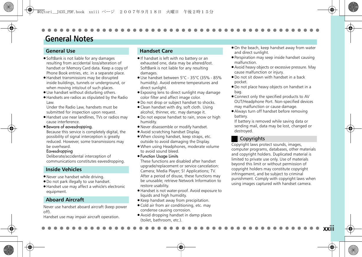 xxiii.SoftBank is not liable for any damages resulting from accidental loss/alteration of handset or Memory Card data. Keep a copy of Phone Book entries, etc. in a separate place..Handset transmissions may be disrupted inside buildings, tunnels or underground, or when moving into/out of such places..Use handset without disturbing others..Handsets are radios as stipulated by the Radio Law.Under the Radio Law, handsets must be submitted for inspection upon request..Handset use near landlines, TVs or radios may cause interference..Beware of eavesdropping.Because this service is completely digital, the possibility of signal interception is greatly reduced. However, some transmissions may be overheard.EavesdroppingDeliberate/accidental interception of communications constitutes eavesdropping..Never use handset while driving..Do not park illegally to use handset..Handset use may affect a vehicle&apos;s electronic equipment.Never use handset aboard aircraft (keep power off).Handset use may impair aircraft operation..If handset is left with no battery or an exhausted one, data may be altered/lost. SoftBank is not liable for any resulting damages..Use handset between 5°C - 35°C (35% - 85% humidity). Avoid extreme temperatures and direct sunlight..Exposing lens to direct sunlight may damage color filter and affect image color..Do not drop or subject handset to shocks..Clean handset with dry, soft cloth. Using alcohol, thinner, etc. may damage it..Do not expose handset to rain, snow or high humidity..Never disassemble or modify handset..Avoid scratching handset Display..When closing handset, keep straps, etc. outside to avoid damaging the Display..When using Headphones, moderate volume to avoid sound bleed..Function Usage LimitsThese functions are disabled after handset upgrade/replacement or service cancelation: Camera; Media Player; S! Applications; TV. After a period of disuse, these functions may be unusable; retrieve Network Information to restore usability..Handset is not water-proof. Avoid exposure to liquids and high humidity..Keep handset away from precipitation..Cold air from air conditioning, etc. may condense causing corrosion..Avoid dropping handset in damp places (toilet, bathroom, etc.)..On the beach, keep handset away from water and direct sunlight..Perspiration may seep inside handset causing malfunction..Avoid heavy objects or excessive pressure. May cause malfunction or injury..Do not sit down with handset in a back pocket..Do not place heavy objects on handset in a bag..Connect only the specified products to AV OUT/Headphone Port. Non-specified devices may malfunction or cause damage..Always turn off handset before removing battery.If battery is removed while saving data or sending mail, data may be lost, changed or destroyed.Copyright laws protect sounds, images, computer programs, databases, other materials and copyright holders. Duplicated material is limited to private use only. Use of materials beyond this limit or without permission of copyright holders may constitute copyright infringement, and be subject to criminal punishment. Comply with copyright laws when using images captured with handset camera.General NotesGeneral UseInside VehiclesAboard AircraftHandset CareCopyrights#02tori__J435_PDF.book  xxiii ページ  ２００７年９月１８日　火曜日　午後２時１５分