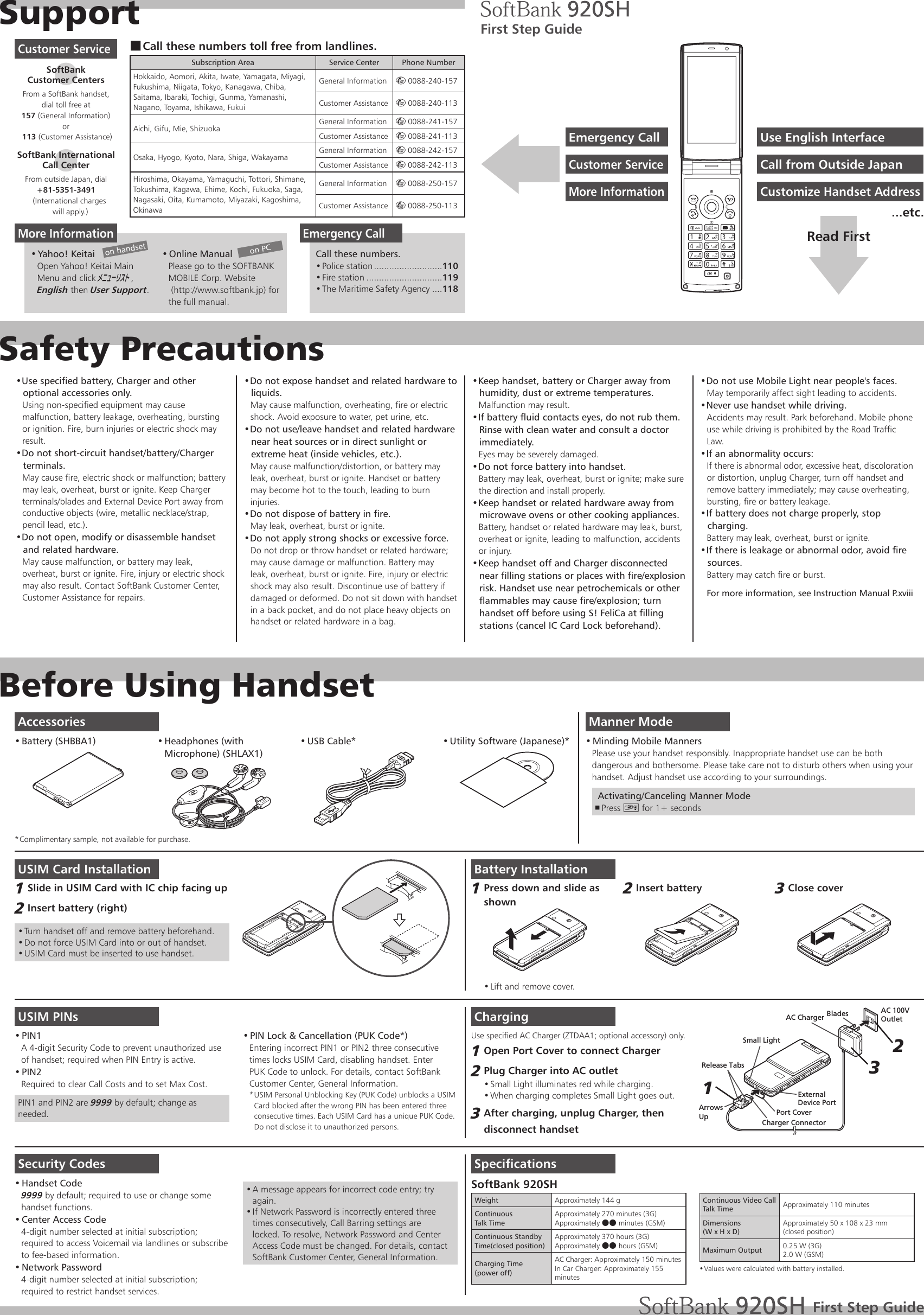 SupportSafety PrecautionsBefore Using HandsetUse specified battery, Charger and other • optional accessories only.Using non-specified equipment may cause malfunction, battery leakage, overheating, bursting or ignition. Fire, burn injuries or electric shock may result.Do not short-circuit handset/battery/Charger • terminals.May cause fire, electric shock or malfunction; battery may leak, overheat, burst or ignite. Keep Charger terminals/blades and External Device Port away from conductive objects (wire, metallic necklace/strap, pencil lead, etc.).Do not open, modify or disassemble handset • and related hardware.May cause malfunction, or battery may leak, overheat, burst or ignite. Fire, injury or electric shock may also result. Contact SoftBank Customer Center, Customer Assistance for repairs.Do not expose handset and related hardware to • liquids.May cause malfunction, overheating, fire or electric shock. Avoid exposure to water, pet urine, etc.Do not use/leave handset and related hardware • near heat sources or in direct sunlight or extreme heat (inside vehicles, etc.).May cause malfunction/distortion, or battery may leak, overheat, burst or ignite. Handset or battery may become hot to the touch, leading to burn injuries.Do not dispose of battery in fire.• May leak, overheat, burst or ignite.Do not apply strong shocks or excessive force.• Do not drop or throw handset or related hardware; may cause damage or malfunction. Battery may leak, overheat, burst or ignite. Fire, injury or electric shock may also result. Discontinue use of battery if damaged or deformed. Do not sit down with handset in a back pocket, and do not place heavy objects on handset or related hardware in a bag.Keep handset, battery or Charger away from • humidity, dust or extreme temperatures.Malfunction may result.If battery fluid contacts eyes, do not rub them. • Rinse with clean water and consult a doctor immediately.Eyes may be severely damaged.Do not force battery into handset.• Battery may leak, overheat, burst or ignite; make sure the direction and install properly.Keep handset or related hardware away from • microwave ovens or other cooking appliances.Battery, handset or related hardware may leak, burst, overheat or ignite, leading to malfunction, accidents or injury.Keep handset off and Charger disconnected • near filling stations or places with fire/explosion risk. Handset use near petrochemicals or other flammables may cause fire/explosion; turn handset off before using S! FeliCa at filling stations (cancel IC Card Lock beforehand).Do not use Mobile Light near people&apos;s faces.• May temporarily affect sight leading to accidents.Never use handset while driving.• Accidents may result. Park beforehand. Mobile phone use while driving is prohibited by the Road Traffic Law.If an abnormality occurs:• If there is abnormal odor, excessive heat, discoloration or distortion, unplug Charger, turn off handset and remove battery immediately; may cause overheating, bursting, fire or battery leakage.If battery does not charge properly, stop • charging.Battery may leak, overheat, burst or ignite.If there is leakage or abnormal odor, avoid fire • sources.Battery may catch fire or burst.For more information, see Instruction Manual P.xviiiManner ModeMinding Mobile Manners• Please use your handset responsibly. Inappropriate handset use can be both dangerous and bothersome. Please take care not to disturb others when using your handset. Adjust handset use according to your surroundings. Activating/Canceling Manner ModePress  , ) for 1+ secondsUSIM Card InstallationSlide in USIM Card with IC chip facing up1 Insert battery (right)2 Turn handset off and remove battery beforehand.• Do not force USIM Card into or out of handset.• USIM Card must be inserted to use handset.• USIM PINsPIN1• A 4-digit Security Code to prevent unauthorized use of handset; required when PIN Entry is active.PIN2• Required to clear Call Costs and to set Max Cost.PIN1 and PIN2 are 9999 by default; change as needed.PIN Lock &amp; Cancellation (PUK Code*)• Entering incorrect PIN1 or PIN2 three consecutivetimes locks USIM Card, disabling handset. EnterPUK Code to unlock. For details, contact SoftBank Customer Center, General Information.USIM Personal Unblocking Key (PUK Code) unblocks a USIM * Card blocked after the wrong PIN has been entered three consecutive times. Each USIM Card has a unique PUK Code.  Do not disclose it to unauthorized persons.Security CodesHandset Code• 9999 by default; required to use or change somehandset functions.Center Access Code• 4-digit number selected at initial subscription; required to access Voicemail via landlines or subscribe to fee-based information.Network Password• 4-digit number selected at initial subscription; required to restrict handset services.A message appears for incorrect code entry; try • again.If Network Password is incorrectly entered three • times consecutively, Call Barring settings are locked. To resolve, Network Password and Center Access Code must be changed. For details, contact SoftBank Customer Center, General Information.Battery InstallationPress down and slide as 1 shownLift and remove cover.• Insert battery2 Close cover3 ChargingUse specified AC Charger (ZTDAA1; optional accessory) only.Open Port Cover to connect Charger1 Plug Charger into AC outlet2 Small Light illuminates red while charging.• When charging completes Small Light goes out.• After charging, unplug Charger, then 3 disconnect handsetAC 100VOutletBladesAC ChargerPort CoverRelease TabsCharger ConnectorArrowsUpSmall LightExternalDevice Port213SpecificationsSoftBank 920SHWeight Approximately 144 gContinuousTalk TimeApproximately 270 minutes (3G)Approximately ●● minutes (GSM)Continuous Standby Time(closed position)Approximately 370 hours (3G)Approximately ●● hours (GSM)Charging Time(power off)AC Charger: Approximately 150 minutesIn Car Charger: Approximately 155 minutesSoftBank 920SHContinuous Video Call Talk Time Approximately 110 minutesDimensions(W x H x D)Approximately 50 x 108 x 23 mm(closed position)Maximum Output 0.25 W (3G)2.0 W (GSM)Values were calculated with battery installed.• First Step GuideCall these numbers toll free from landlines. ■Subscription Area Service Center Phone NumberHokkaido, Aomori, Akita, Iwate, Yamagata, Miyagi, Fukushima, Niigata, Tokyo, Kanagawa, Chiba, Saitama, Ibaraki, Tochigi, Gunma, Yamanashi, Nagano, Toyama, Ishikawa, FukuiGeneral Information m 0088-240-157Customer Assistance m 0088-240-113Aichi, Gifu, Mie, Shizuoka General Information m 0088-241-157Customer Assistance m 0088-241-113Osaka, Hyogo, Kyoto, Nara, Shiga, Wakayama General Information m 0088-242-157Customer Assistance m 0088-242-113Hiroshima, Okayama, Yamaguchi, Tottori, Shimane, Tokushima, Kagawa, Ehime, Kochi, Fukuoka, Saga, Nagasaki, Oita, Kumamoto, Miyazaki, Kagoshima, OkinawaGeneral Information m 0088-250-157Customer Assistance m 0088-250-113Customer ServiceSoftBank  Customer CentersFrom a SoftBank handset, dial toll free at157 (General Information)or 113 (Customer Assistance)SoftBank International  Call CenterFrom outside Japan, dial+81-5351-3491   (International charges     will apply.)More InformationYahoo! Keitai• Open Yahoo! Keitai Main Menu and click メニューリスト, English then User Support.Online Manual• Please go to the SOFTBANK MOBILE Corp. Website (http://www.softbank.jp) forthe full manual.Emergency CallCall these numbers.Police station•   ...........................110Fire station•   ..............................119The Maritime Safety Agency•   ....118on PCon handsetFirst Step GuideUse English InterfaceEmergency CallCall from Outside JapanCustomer ServiceCustomize Handset AddressMore InformationRead First...etc.AccessoriesBattery (SHBBA1)•  Headphones (with • Microphone) (SHLAX1)USB Cable*•  Utility Software (Japanese)*• Complimentary sample, not available for purchase.* 