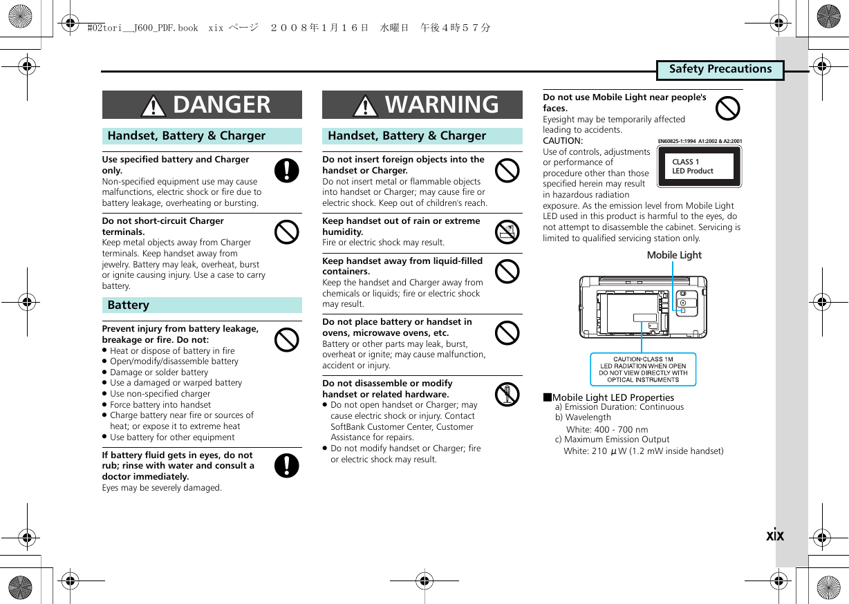 xixSafety PrecautionsUse specified battery and Charger only.Non-specified equipment use may cause malfunctions, electric shock or fire due to battery leakage, overheating or bursting.Do not short-circuit Charger terminals.Keep metal objects away from Charger terminals. Keep handset away from jewelry. Battery may leak, overheat, burst or ignite causing injury. Use a case to carry battery.。Prevent injury from battery leakage, breakage or fire. Do not:.Heat or dispose of battery in fire.Open/modify/disassemble battery.Damage or solder battery.Use a damaged or warped battery.Use non-specified charger.Force battery into handset.Charge battery near fire or sources of heat; or expose it to extreme heat.Use battery for other equipmentIf battery fluid gets in eyes, do not rub; rinse with water and consult a doctor immediately.Eyes may be severely damaged.Do not insert foreign objects into the handset or Charger.Do not insert metal or flammable objects into handset or Charger; may cause fire or electric shock. Keep out of children&apos;s reach.Keep handset out of rain or extreme humidity.Fire or electric shock may result.Keep handset away from liquid-filled containers.Keep the handset and Charger away from chemicals or liquids; fire or electric shock may result.Do not place battery or handset in ovens, microwave ovens, etc.Battery or other parts may leak, burst, overheat or ignite; may cause malfunction, accident or injury.Do not disassemble or modify handset or related hardware..Do not open handset or Charger; may cause electric shock or injury. Contact SoftBank Customer Center, Customer Assistance for repairs..Do not modify handset or Charger; fire or electric shock may result.Do not use Mobile Light near people&apos;s faces.Eyesight may be temporarily affected leading to accidents.CAUTION:Use of controls, adjustments or performance of procedure other than those specified herein may result in hazardous radiation exposure. As the emission level from Mobile Light LED used in this product is harmful to the eyes, do not attempt to disassemble the cabinet. Servicing is limited to qualified servicing station only.■Mobile Light LED Propertiesa) Emission Duration: Continuousb) Wavelength  White: 400 - 700 nmc) Maximum Emission Output White: 210 μW (1.2 mW inside handset)DANGERHandset, Battery &amp; ChargerBatterygbbgWARNINGHandset, Battery &amp; ChargerbdbbcbCLASS 1LED ProductEN60825-1:1994  A1:2002 &amp; A2:2001Mobile Light#02tori__J600_PDF.book  xix ページ  ２００８年１月１６日　水曜日　午後４時５７分