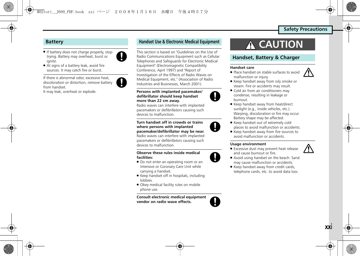 xxiSafety Precautions.If battery does not charge properly, stop trying. Battery may overheat, burst or ignite..At signs of a battery leak, avoid fire sources. It may catch fire or burst.If there is abnormal odor, excessive heat, discoloration or distortion, remove battery from handset. It may leak, overheat or explode.This section is based on &quot;Guidelines on the Use of Radio Communications Equipment such as Cellular Telephones and Safeguards for Electronic Medical Equipment&quot; (Electromagnetic Compatibility Conference, April 1997) and &quot;Report of Investigation of the Effects of Radio Waves on Medical Equipment, etc.&quot; (Association of Radio Industries and Businesses, March 2001).Persons with implanted pacemaker/defibrillator should keep handset more than 22 cm away.Radio waves can interfere with implanted pacemakers or defibrillators causing such devices to malfunction.Turn handset off in crowds or trains where persons with implanted pacemaker/defibrillator may be near.Radio waves can interfere with implanted pacemakers or defibrillators causing such devices to malfunction.Observe these rules inside medical facilities:.Do not enter an operating room or an Intensive or Coronary Care Unit while carrying a handset..Keep handset off in hospitals, including lobbies..Obey medical facility rules on mobile phone use.Consult electronic medical equipment vendor on radio wave effects.Handset care.Place handset on stable surfaces to avoid malfunction or injury..Keep handset away from oily smoke or steam. Fire or accidents may result..Cold air from air conditioners may condense, resulting in leakage or burnout..Keep handset away from heat/direct sunlight (e.g., inside vehicles, etc.). Warping, discoloration or fire may occur. Battery shape may be affected..Keep handset out of extremely cold places to avoid malfunction or accidents..Keep handset away from fire sources to avoid malfunction or accidents.Usage environment.Excessive dust may prevent heat release and cause burnout or fire..Avoid using handset on the beach. Sand may cause malfunction or accidents..Keep handset away from credit cards, telephone cards, etc. to avoid data loss.BatteryggHandset Use &amp; Electronic Medical EquipmentggggCAUTIONHandset, Battery &amp; Chargeraa#02tori__J600_PDF.book  xxi ページ  ２００８年１月１６日　水曜日　午後４時５７分