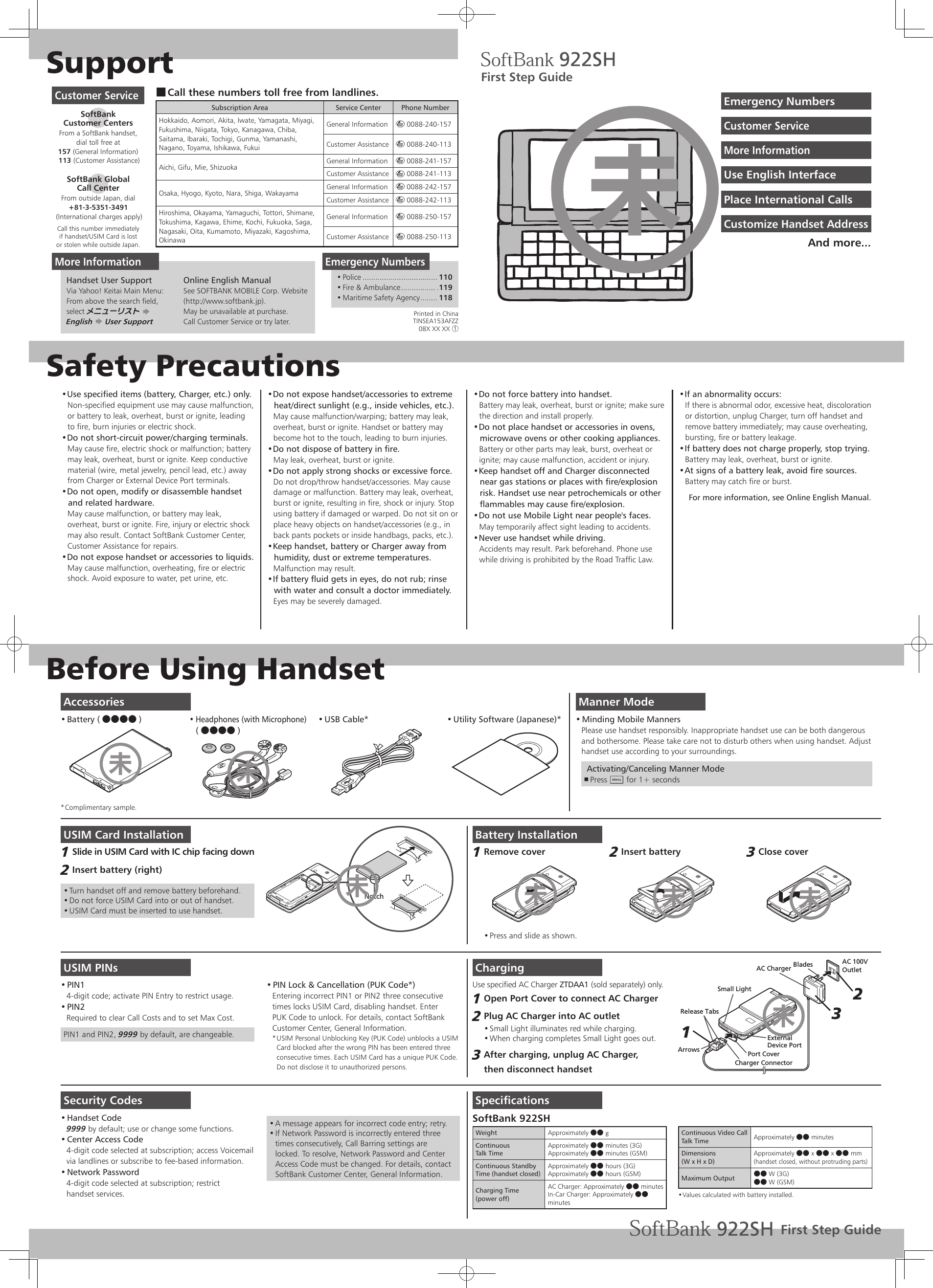 SupportSafety PrecautionsBefore Using HandsetUse specified items (battery, Charger, etc.) only.• Non-specified equipment use may cause malfunction,  or battery to leak, overheat, burst or ignite, leading to fire, burn injuries or electric shock.Do not short-circuit power/charging terminals.• May cause fire, electric shock or malfunction; battery may leak, overheat, burst or ignite. Keep conductive material (wire, metal jewelry, pencil lead, etc.) away from Charger or External Device Port terminals.Do not open, modify or disassemble handset • and related hardware.May cause malfunction, or battery may leak, overheat, burst or ignite. Fire, injury or electric shock may also result. Contact SoftBank Customer Center, Customer Assistance for repairs.Do not expose handset or accessories to liquids.• May cause malfunction, overheating, fire or electric shock. Avoid exposure to water, pet urine, etc.Do not expose handset/accessories to extreme • heat/direct sunlight (e.g., inside vehicles, etc.).May cause malfunction/warping; battery may leak, overheat, burst or ignite. Handset or battery may become hot to the touch, leading to burn injuries.Do not dispose of battery in fire.• May leak, overheat, burst or ignite.Do not apply strong shocks or excessive force.• Do not drop/throw handset/accessories. May cause damage or malfunction. Battery may leak, overheat, burst or ignite, resulting in fire, shock or injury. Stop using battery if damaged or warped. Do not sit on or place heavy objects on handset/accessories (e.g., in back pants pockets or inside handbags, packs, etc.).Keep handset, battery or Charger away from • humidity, dust or extreme temperatures.Malfunction may result.If battery fluid gets in eyes, do not rub; rinse • with water and consult a doctor immediately.Eyes may be severely damaged.Do not force battery into handset.• Battery may leak, overheat, burst or ignite; make sure the direction and install properly.Do not place handset or accessories in ovens, • microwave ovens or other cooking appliances.Battery or other parts may leak, burst, overheat or ignite; may cause malfunction, accident or injury.Keep handset off and Charger disconnected • near gas stations or places with fire/explosion risk. Handset use near petrochemicals or other flammables may cause fire/explosion.Do not use Mobile Light near people&apos;s faces.• May temporarily affect sight leading to accidents.Never use handset while driving.• Accidents may result. Park beforehand. Phone use while driving is prohibited by the Road Traffic Law.If an abnormality occurs:• If there is abnormal odor, excessive heat, discoloration or distortion, unplug Charger, turn off handset and remove battery immediately; may cause overheating, bursting, fire or battery leakage.If battery does not charge properly, stop trying.• Battery may leak, overheat, burst or ignite.At signs of a battery leak, avoid fire sources.• Battery may catch fire or burst.For more information, see Online English Manual.Manner ModeMinding Mobile Manners• Please use handset responsibly. Inappropriate handset use can be both dangerousand bothersome. Please take care not to disturb others when using handset. Adjusthandset use according to your surroundings. Activating/Canceling Manner ModePress  , C for 1+ secondsUSIM Card InstallationSlide in USIM Card with IC chip facing down1 Insert battery (right)2 Turn handset off and remove battery beforehand.• Do not force USIM Card into or out of handset.• USIM Card must be inserted to use handset.• NotchUSIM PINsPIN1• 4-digit code; activate PIN Entry to restrict usage.PIN2• Required to clear Call Costs and to set Max Cost.PIN1 and PIN2, 9999 by default, are changeable.PIN Lock &amp; Cancellation (PUK Code*)• Entering incorrect PIN1 or PIN2 three consecutivetimes locks USIM Card, disabling handset. EnterPUK Code to unlock. For details, contact SoftBank Customer Center, General Information.USIM Personal Unblocking Key (PUK Code) unblocks a USIM * Card blocked after the wrong PIN has been entered three consecutive times. Each USIM Card has a unique PUK Code.  Do not disclose it to unauthorized persons.Security CodesHandset Code• 9999 by default; use or change some functions.Center Access Code• 4-digit code selected at subscription; access Voicemail via landlines or subscribe to fee-based information.Network Password• 4-digit code selected at subscription; restrict handset services.A message appears for incorrect code entry; retry.• If Network Password is incorrectly entered three • times consecutively, Call Barring settings are locked. To resolve, Network Password and Center Access Code must be changed. For details, contact SoftBank Customer Center, General Information.Battery InstallationRemove cover1 Press and slide as shown.• Insert battery2 Close cover3 ChargingUse specified AC Charger ZTDAA1 (sold separately) only.Open Port Cover to connect AC Charger1 Plug AC Charger into AC outlet2 Small Light illuminates red while charging.• When charging completes Small Light goes out.• After charging, unplug AC Charger, 3 then disconnect handsetAC 100VOutletBladesAC ChargerPort CoverRelease TabsCharger ConnectorArrowsSmall LightExternalDevice Port213SpecificationsSoftBank 922SHWeight Approximately ●● gContinuousTalk TimeApproximately ●● minutes (3G)Approximately ●● minutes (GSM)Continuous Standby Time (handset closed)Approximately ●● hours (3G)Approximately ●● hours (GSM)Charging Time(power off)AC Charger: Approximately ●● minutesIn-Car Charger: Approximately ●● minutesContinuous Video Call Talk Time Approximately ●● minutesDimensions(W x H x D)Approximately ●● x ●● x ●● mm(handset closed, without protruding parts)Maximum Output ●● W (3G)●● W (GSM)Values calculated with battery installed.• Call these numbers toll free from landlines. ■Subscription Area Service Center Phone NumberHokkaido, Aomori, Akita, Iwate, Yamagata, Miyagi, Fukushima, Niigata, Tokyo, Kanagawa, Chiba, Saitama, Ibaraki, Tochigi, Gunma, Yamanashi, Nagano, Toyama, Ishikawa, FukuiGeneral Information m 0088-240-157Customer Assistance m 0088-240-113Aichi, Gifu, Mie, Shizuoka General Information m 0088-241-157Customer Assistance m 0088-241-113Osaka, Hyogo, Kyoto, Nara, Shiga, Wakayama General Information m 0088-242-157Customer Assistance m 0088-242-113Hiroshima, Okayama, Yamaguchi, Tottori, Shimane, Tokushima, Kagawa, Ehime, Kochi, Fukuoka, Saga, Nagasaki, Oita, Kumamoto, Miyazaki, Kagoshima, OkinawaGeneral Information m 0088-250-157Customer Assistance m 0088-250-113Customer ServiceSoftBank  Customer CentersFrom a SoftBank handset, dial toll free at157 (General Information) 113 (Customer Assistance)SoftBank Global  Call CenterFrom outside Japan, dial+81-3-5351-3491 (International charges apply)Call this number immediatelyif handset/USIM Card is lostor stolen while outside Japan.Emergency NumbersPolice•   ................................... 110Fire &amp; Ambulance•   ................ .119Maritime Safety Agency•   ........ 118First Step GuideUse English InterfaceEmergency NumbersPlace International CallsCustomer ServiceCustomize Handset AddressMore InformationAnd more...AccessoriesBattery ( ●●●● )• Headphones (with Microphone) • (●●●● )USB Cable*•  Utility Software (Japanese)*• Complimentary sample.* Printed in ChinaTINSEA153AFZZ08X XX XX ①More InformationHandset User SupportVia Yahoo! Keitai Main Menu:From above the search field, select メニューリスト S  English S User SupportOnline English ManualSee SOFTBANK MOBILE Corp. Website (http://www.softbank.jp).May be unavailable at purchase. Call Customer Service or try later.未未未未未未未First Step Guide未