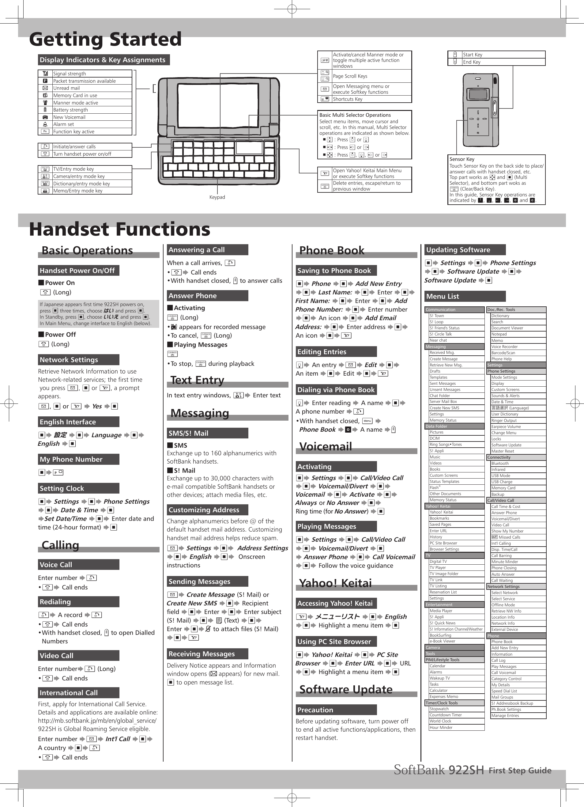 Getting StartedHandset FunctionsBasic OperationsHandset Power On/OffPower On ■ &quot; (Long)If Japanese appears first time 922SH powers on, press % three times, choose はい and press %. In Standby, press %, choose いいえ and press %.In Main Menu, change interface to English (below).Power Off ■&quot; (Long)Network SettingsRetrieve Network Information to useNetwork-related services; the first time you press B, % or A, a prompt appears.B, % or A S Yes S%English Interface%S 設定 S%S Language S%S English S%My Phone Number%S0 Setting Clock%S Settings S%S Phone Settings S%S Date &amp; Time S% SSet Date/Time S%S Enter date and time (24-hour format) S%CallingVoice CallEnter number S!&quot;• S Call endsRedialing!S A record S!&quot;• S Call endsWith handset closed, • I to open Dialled NumbersVideo CallEnter numberS! (Long)&quot;• S Call endsInternational CallFirst, apply for International Call Service.Details and applications are available online:http://mb.softbank.jp/mb/en/global_service/922SH is Global Roaming Service eligible.Enter number SBS Int&apos;l Call S%S A country S%S!&quot;• S Call endsAnswering a CallWhen a call arrives, !&quot;• S Call endsWith handset closed, • I to answer callsAnswer PhoneActivating ■$ (Long):•   appears for recorded messageTo cancel, • $ (Long)Playing Messages ■$ To stop, • $ during playbackText EntryIn text entry windows, =S Enter textMessagingSMS/S! MailSMS ■Exchange up to 160 alphanumerics with SoftBank handsets.S! Mail ■Exchange up to 30,000 characters with e-mail compatible SoftBank handsets or other devices; attach media files, etc.Customizing AddressChange alphanumerics before @ of the default handset mail address. Customizing handset mail address helps reduce spam.BS Settings S%S  Address Settings S%S English S%S  Onscreen instructionsSending MessagesBS Create Message (S! Mail) or Create New SMS S%S Recipient field S%S Enter S%S Enter subject (S! Mail) S%S C (Text) S%S Enter S%Sk to attach files (S! Mail) S%SAReceiving MessagesDelivery Notice appears and Information  window opens (C appears) for new mail.% to open message list.Phone BookSaving to Phone Book%S Phone S%S Add New Entry S%S Last Name: S%S Enter S%S First Name: S%S Enter S%S Add Phone Number: S%S Enter number S%S An icon S%S Add Email Address: S%S Enter address S%S An icon S%SAEditing EntriesbS An entry SBS Edit S%S  An item S%S Edit S%SADialing via Phone BookbS Enter reading S A name S%S  A phone number S!With handset closed, • C S  Phone Book StS A name SIVoicemailActivating%S Settings S%S Call/Video Call S%S Voicemail/Divert S%S Voicemail S%S Activate S%S Always or No Answer S%S  Ring time (for No Answer) S%Playing Messages%S Settings S%S Call/Video Call S%S Voicemail/Divert S% S Answer Phone S%S Call Voicemail S%S Follow the voice guidanceYahoo! KeitaiAccessing Yahoo! KeitaiAS メニューリスト S%S English S%S Highlight a menu item S%Using PC Site Browser%S Yahoo! Keitai S%S PC Site Browser S%S Enter URL S%S URL  S%S Highlight a menu item S%Software UpdatePrecautionBefore updating software, turn power off to end all active functions/applications, then restart handset.Updating Software%S Settings S%S Phone Settings S%S Software Update S%S Software Update S%Menu ListCommunicationS! TownS! LoopS! Friend&apos;s StatusS! Circle TalkNear chatMessagingReceived Msg.Create MessageRetrieve New Msg.DraftsTemplatesSent MessagesUnsent MessagesChat FolderServer Mail BoxCreate New SMSSettingsMemory StatusData FolderPicturesDCIMRing Songs•TonesS! AppliMusicVideosBooksCustom ScreensStatus TemplatesFlash®Other DocumentsMemory StatusYahoo! KeitaiYahoo! KeitaiBookmarksSaved PagesEnter URLHistoryPC Site BrowserBrowser SettingsTVDigital TVTV PlayerTV Image FolderTV LinkTV ListingReservation ListSettingsEntertainmentMedia PlayerS! AppliS! Quick NewsS! Information Channel/WeatherBookSurfinge-Book ViewerCameraToolsPIM/Lifestyle ToolsCalendarAlarmsWakeup TVTasksCalculatorExpenses MemoTimer/Clock ToolsStopwatchCountdown TimerWorld ClockHour MinderDoc./Rec. ToolsDictionarySearchDocument ViewerNotepadMemoVoice RecorderBarcode/ScanPhone HelpSettingsPhone SettingsMode SettingsDisplayCustom ScreensSounds &amp; AlertsDate &amp; Time言語選択 (Language)User DictionaryRinger OutputEarpiece VolumeChange MenuLocksSoftware UpdateMaster ResetConnectivityBluetoothInfraredUSB ModeUSB ChargeMemory CardBackupCall/Video CallCall Time &amp; CostAnswer PhoneVoicemail/DivertVideo CallShow My Number) Missed CallsInt&apos;l CallingDisp. Time/CallCall BarringMinute MinderPhone ClosingAuto AnswerCall WaitingNetwork SettingsSelect NetworkSelect ServiceOffline ModeRetrieve NW InfoLocation InfoNetwork InfoExternal DevicePhonePhone BookAdd New EntryInformationCall LogPlay MessagesCall VoicemailCategory ControlMy DetailsSpeed Dial ListMail GroupsS! Addressbook BackupPh.Book SettingsManage EntriesDisplay Indicators &amp; Key Assignments!Signal strength&quot;Packet transmission availableCUnread mail7Memory Card in useJManner mode active0Battery strengthNNew VoicemailPAlarm setNFunction key active!Initiate/answer calls&quot;Turn handset power on/off&amp;TV/Entry mode key=Camera/entry mode key~Dictionary/entry mode key|Memo/Entry mode key)Activate/cancel Manner mode or toggle multiple active function windows` {Page Scroll KeysBOpen Messaging menu or execute Softkey functions&apos;Shortcuts KeyBasic Multi Selector OperationsSelect menu items, move cursor and scroll, etc. In this manual, Multi Selectoroperations are indicated as shown below.e ,  : Press a or bf ,  : Press c or dg ,  : Press a, b, c or dAOpen Yahoo! Keitai Main Menu or execute Softkey functions$Delete entries, escape/return to previous windowFirst Step GuideIStart KeyJEnd KeySensor KeyTouch Sensor Key on the back side to place/answer calls with handset closed, etc.Top part works as g and % (Multi Selector), and bottom part woks as  $ (Clear/Back Key).In this guide, Sensor Key operations are indicated by O, P, Q, R, t and K.Keypad