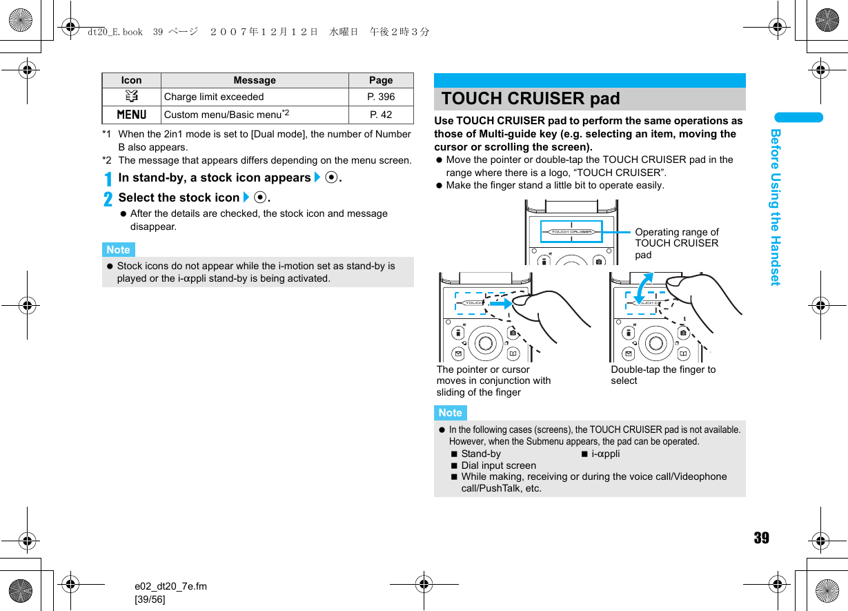 39e02_dt20_7e.fm[39/56]Before Using the Handset*1 When the 2in1 mode is set to [Dual mode], the number of Number B also appears.*2 The message that appears differs depending on the menu screen.1In stand-by, a stock icon appears/t.2Select the stock icon/t. After the details are checked, the stock icon and message disappear.Use TOUCH CRUISER pad to perform the same operations as those of Multi-guide key (e.g. selecting an item, moving the cursor or scrolling the screen). Move the pointer or double-tap the TOUCH CRUISER pad in the range where there is a logo, “TOUCH CRUISER”. Make the finger stand a little bit to operate easily.4Charge limit exceeded P. 396GCustom menu/Basic menu*2 P. 4 2Note Stock icons do not appear while the i-motion set as stand-by is played or the i-appli stand-by is being activated.Icon Message PageTOUCH CRUISER padNote In the following cases (screens), the TOUCH CRUISER pad is not available. However, when the Submenu appears, the pad can be operated.Stand-by i-appliDial input screenWhile making, receiving or during the voice call/Videophone call/PushTalk, etc.Operating range of TOUCH CRUISER padThe pointer or cursor moves in conjunction with sliding of the fingerDouble-tap the finger to selectdt20_E.book  39 ページ  ２００７年１２月１２日　水曜日　午後２時３分