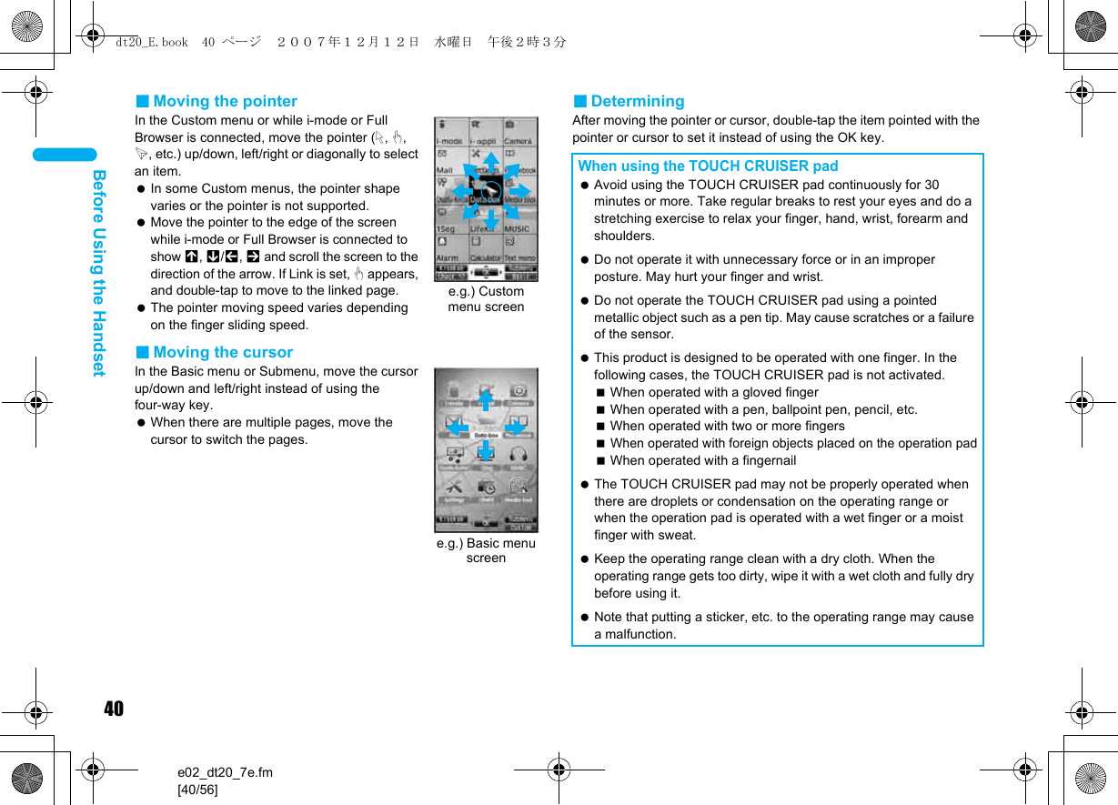40e02_dt20_7e.fm[40/56]Before Using the Handset■Moving the pointerIn the Custom menu or while i-mode or Full Browser is connected, move the pointer (L, M, K, etc.) up/down, left/right or diagonally to select an item. In some Custom menus, the pointer shape varies or the pointer is not supported. Move the pointer to the edge of the screen while i-mode or Full Browser is connected to show G, R/\, Z and scroll the screen to the direction of the arrow. If Link is set, M appears, and double-tap to move to the linked page. The pointer moving speed varies depending on the finger sliding speed.■Moving the cursorIn the Basic menu or Submenu, move the cursor up/down and left/right instead of using the four-way key. When there are multiple pages, move the cursor to switch the pages.■DeterminingAfter moving the pointer or cursor, double-tap the item pointed with the pointer or cursor to set it instead of using the OK key.e.g.) Custom menu screene.g.) Basic menu screenWhen using the TOUCH CRUISER pad Avoid using the TOUCH CRUISER pad continuously for 30 minutes or more. Take regular breaks to rest your eyes and do a stretching exercise to relax your finger, hand, wrist, forearm and shoulders. Do not operate it with unnecessary force or in an improper posture. May hurt your finger and wrist. Do not operate the TOUCH CRUISER pad using a pointed metallic object such as a pen tip. May cause scratches or a failure of the sensor. This product is designed to be operated with one finger. In the following cases, the TOUCH CRUISER pad is not activated.When operated with a gloved fingerWhen operated with a pen, ballpoint pen, pencil, etc.When operated with two or more fingersWhen operated with foreign objects placed on the operation padWhen operated with a fingernail The TOUCH CRUISER pad may not be properly operated when there are droplets or condensation on the operating range or when the operation pad is operated with a wet finger or a moist finger with sweat. Keep the operating range clean with a dry cloth. When the operating range gets too dirty, wipe it with a wet cloth and fully dry before using it. Note that putting a sticker, etc. to the operating range may cause a malfunction.dt20_E.book  40 ページ  ２００７年１２月１２日　水曜日　午後２時３分