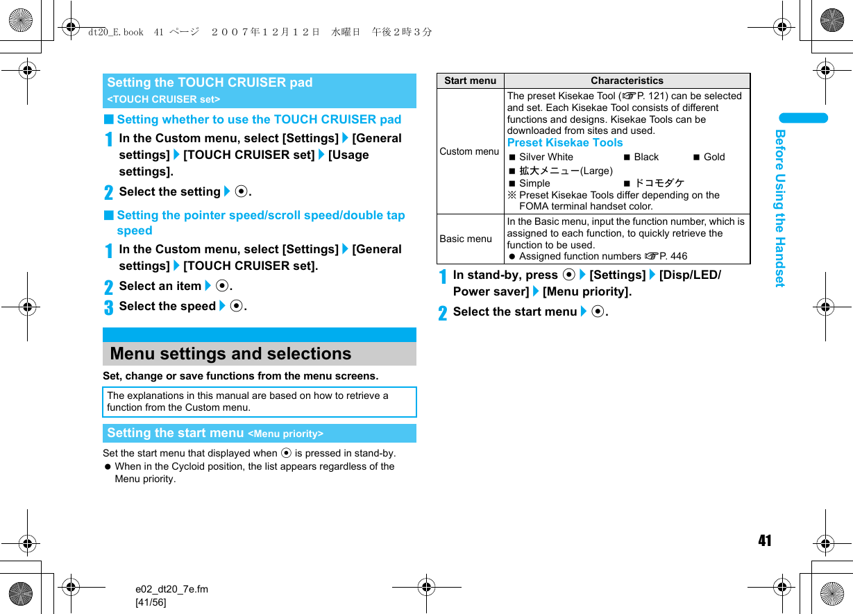 41e02_dt20_7e.fm[41/56]Before Using the Handset■Setting whether to use the TOUCH CRUISER pad1In the Custom menu, select [Settings]/[General settings]/[TOUCH CRUISER set]/[Usage settings].2Select the setting/t.■Setting the pointer speed/scroll speed/double tap speed1In the Custom menu, select [Settings]/[General settings]/[TOUCH CRUISER set].2Select an item/t.3Select the speed/t.Set, change or save functions from the menu screens.Set the start menu that displayed when t is pressed in stand-by. When in the Cycloid position, the list appears regardless of the Menu priority.1In stand-by, press t/[Settings]/[Disp/LED/Power saver]/[Menu priority].2Select the start menu/t.Setting the TOUCH CRUISER pad &lt;TOUCH CRUISER set&gt;Menu settings and selectionsThe explanations in this manual are based on how to retrieve a function from the Custom menu.Setting the start menu &lt;Menu priority&gt;Start menu CharacteristicsCustom menuThe preset Kisekae Tool (nP. 121) can be selected and set. Each Kisekae Tool consists of different functions and designs. Kisekae Tools can be downloaded from sites and used.Preset Kisekae ToolsSilver White Black Gold拡大メニュー(Large)Simple ドコモダケ※Preset Kisekae Tools differ depending on the FOMA terminal handset color.Basic menuIn the Basic menu, input the function number, which is assigned to each function, to quickly retrieve the function to be used. Assigned function numbers nP. 446dt20_E.book  41 ページ  ２００７年１２月１２日　水曜日　午後２時３分
