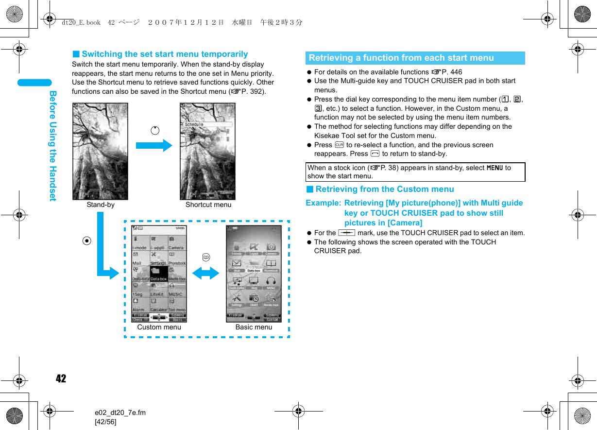 42e02_dt20_7e.fm[42/56]Before Using the Handset■Switching the set start menu temporarilySwitch the start menu temporarily. When the stand-by display reappears, the start menu returns to the one set in Menu priority.Use the Shortcut menu to retrieve saved functions quickly. Other functions can also be saved in the Shortcut menu (nP. 392). For details on the available functions nP. 446 Use the Multi-guide key and TOUCH CRUISER pad in both start menus. Press the dial key corresponding to the menu item number (U, V, W, etc.) to select a function. However, in the Custom menu, a function may not be selected by using the menu item numbers. The method for selecting functions may differ depending on the Kisekae Tool set for the Custom menu. Press c to re-select a function, and the previous screen reappears. Press H to return to stand-by.■Retrieving from the Custom menuExample: Retrieving [My picture(phone)] with Multi guide key or TOUCH CRUISER pad to show still pictures in [Camera]  For the , mark, use the TOUCH CRUISER pad to select an item. The following shows the screen operated with the TOUCH CRUISER pad.Stand-bytShortcut menuaBasic menuCustom menuoRetrieving a function from each start menuWhen a stock icon (nP. 38) appears in stand-by, select G to show the start menu.dt20_E.book  42 ページ  ２００７年１２月１２日　水曜日　午後２時３分