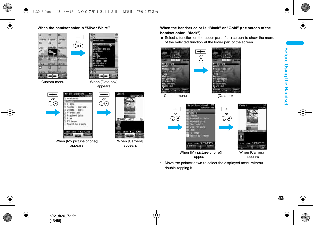 43e02_dt20_7e.fm[43/56]Before Using the HandsetWhen the handset color is “Silver White” When the handset color is “Black” or “Gold” (the screen of the handset color “Black”) Select a function on the upper part of the screen to show the menu of the selected function at the lower part of the screen.* Move the pointer down to select the displayed menu without double-tapping it.Custom menu When [Data box] appears, orwtWhen [My picture(phone)] appears,orutWhen [Camera] appears,orutCustom menu [Data box],*orvWhen [My picture(phone)] appears,orutWhen [Camera] appears,orutdt20_E.book  43 ページ  ２００７年１２月１２日　水曜日　午後２時３分