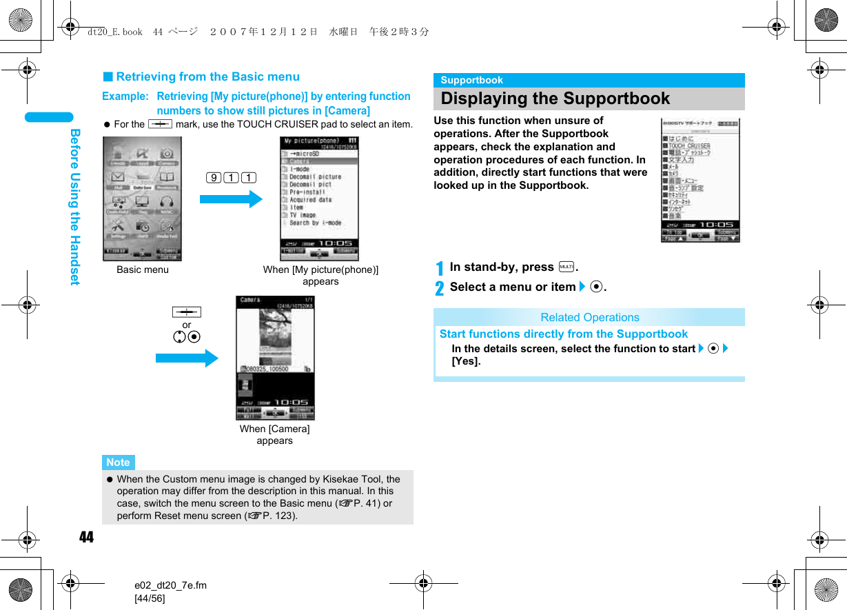 44e02_dt20_7e.fm[44/56]Before Using the Handset■Retrieving from the Basic menuExample: Retrieving [My picture(phone)] by entering function numbers to show still pictures in [Camera]  For the , mark, use the TOUCH CRUISER pad to select an item.Use this function when unsure of operations. After the Supportbook appears, check the explanation and operation procedures of each function. In addition, directly start functions that were looked up in the Supportbook.1In stand-by, press $.2Select a menu or item/t.Note When the Custom menu image is changed by Kisekae Tool, the operation may differ from the description in this manual. In this case, switch the menu screen to the Basic menu (nP. 41) or perform Reset menu screen (nP. 123).Basic menu When [My picture(phone)] appears911When [Camera] appearsut, orutSupportbookDisplaying the SupportbookRelated OperationsStart functions directly from the SupportbookIn the details screen, select the function to start/t/[Yes].dt20_E.book  44 ページ  ２００７年１２月１２日　水曜日　午後２時３分