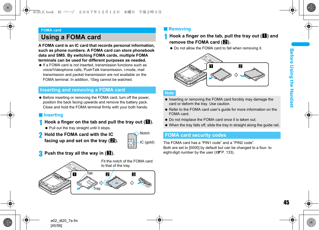 45e02_dt20_7e.fm[45/56]Before Using the HandsetA FOMA card is an IC card that records personal information, such as phone numbers. A FOMA card can store phonebook data and SMS. By switching FOMA cards, multiple FOMA terminals can be used for different purposes as needed. If a FOMA card is not inserted, transmission functions such as voice/Videophone calls, PushTalk transmission, i-mode, mail transmission and packet transmission are not available on the FOMA terminal. In addition, 1Seg cannot be watched. Before inserting or removing the FOMA card, turn off the power, position the back facing upwards and remove the battery pack. Close and hold the FOMA terminal firmly with your both hands.■Inserting1Hook a finger on the tab and pull the tray out (1). Pull out the tray straight until it stops.2Hold the FOMA card with the IC facing up and set on the tray (2).3Push the tray all the way in (3).■Removing1Hook a finger on the tab, pull the tray out (1) and remove the FOMA card (2). Do not allow the FOMA card to fall when removing it.The FOMA card has a “PIN1 code” and a “PIN2 code”.Both are set to [0000] by default but can be changed to a four- to eight-digit number by the user (nP. 133).FOMA cardUsing a FOMA cardInserting and removing a FOMA cardNotchIC (gold)23Fit the notch of the FOMA card to that of the tray.1TrayTabNote Inserting or removing the FOMA card forcibly may damage the card or deform the tray. Use caution. Refer to the FOMA card user’s guide for more information on the FOMA card. Do not misplace the FOMA card once it is taken out. When the tray falls off, slide the tray in straight along the guide rail.FOMA card security codes12dt20_E.book  45 ページ  ２００７年１２月１２日　水曜日　午後２時３分