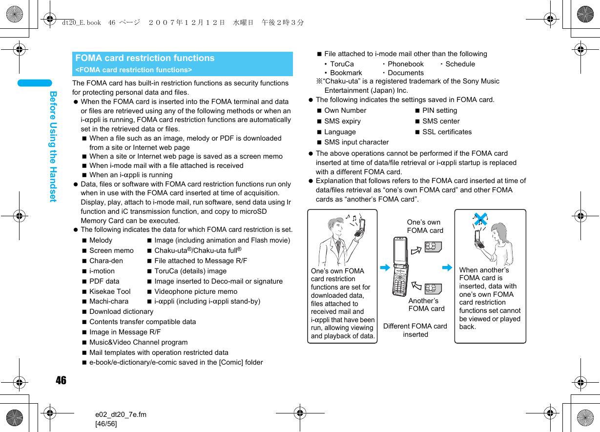 46e02_dt20_7e.fm[46/56]Before Using the HandsetThe FOMA card has built-in restriction functions as security functions for protecting personal data and files. When the FOMA card is inserted into the FOMA terminal and data or files are retrieved using any of the following methods or when an i-appli is running, FOMA card restriction functions are automatically set in the retrieved data or files.When a file such as an image, melody or PDF is downloaded from a site or Internet web pageWhen a site or Internet web page is saved as a screen memoWhen i-mode mail with a file attached is receivedWhen an i-appli is running Data, files or software with FOMA card restriction functions run only when in use with the FOMA card inserted at time of acquisition. Display, play, attach to i-mode mail, run software, send data using Ir function and iC transmission function, and copy to microSD Memory Card can be executed. The following indicates the data for which FOMA card restriction is set.File attached to i-mode mail other than the following• ToruCa  ・Phonebook ・Schedule•Bookmark ・Documents※“Chaku-uta” is a registered trademark of the Sony Music Entertainment (Japan) Inc. The following indicates the settings saved in FOMA card. The above operations cannot be performed if the FOMA card inserted at time of data/file retrieval or i-appli startup is replaced with a different FOMA card. Explanation that follows refers to the FOMA card inserted at time of data/files retrieval as “one’s own FOMA card” and other FOMA cards as “another’s FOMA card”.FOMA card restriction functions &lt;FOMA card restriction functions&gt;Melody Image (including animation and Flash movie)Screen memo Chaku-uta®/Chaku-uta full®Chara-den File attached to Message R/Fi-motion ToruCa (details) imagePDF data Image inserted to Deco-mail or signatureKisekae Tool Videophone picture memoMachi-chara i-appli (including i-appli stand-by)Download dictionaryContents transfer compatible dataImage in Message R/FMusic&amp;Video Channel programMail templates with operation restricted datae-book/e-dictionary/e-comic saved in the [Comic] folderOwn Number PIN settingSMS expiry SMS centerLanguage SSL certificatesSMS input characterOne’s own FOMA card restriction functions are set for downloaded data, files attached to received mail and i-appli that have been run, allowing viewing and playback of data.When another’s FOMA card is inserted, data with one’s own FOMA card restriction functions set cannot be viewed or played back.One’s own FOMA cardAnother’s FOMA cardDifferent FOMA card inserteddt20_E.book  46 ページ  ２００７年１２月１２日　水曜日　午後２時３分