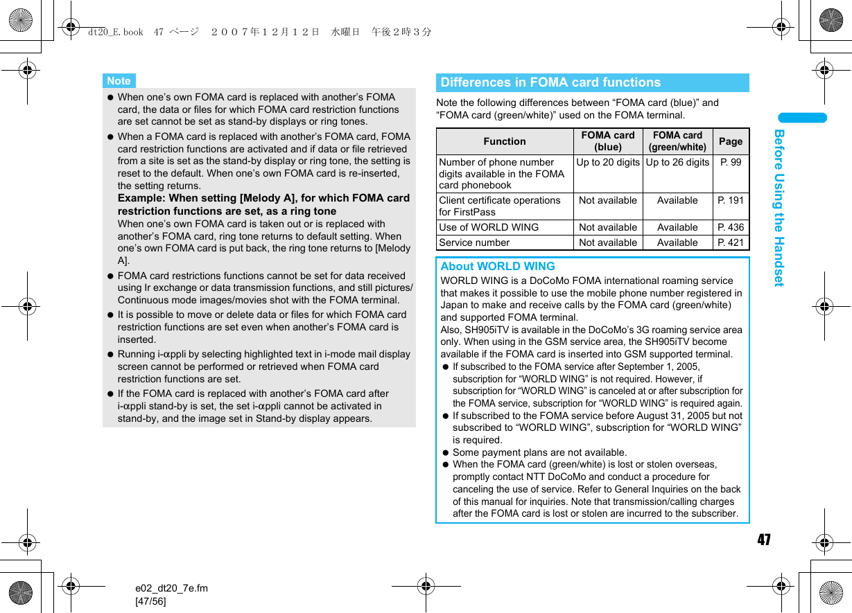 47e02_dt20_7e.fm[47/56]Before Using the HandsetNote the following differences between “FOMA card (blue)” and “FOMA card (green/white)” used on the FOMA terminal.Note When one’s own FOMA card is replaced with another’s FOMA card, the data or files for which FOMA card restriction functions are set cannot be set as stand-by displays or ring tones. When a FOMA card is replaced with another’s FOMA card, FOMA card restriction functions are activated and if data or file retrieved from a site is set as the stand-by display or ring tone, the setting is reset to the default. When one’s own FOMA card is re-inserted, the setting returns.Example: When setting [Melody A], for which FOMA card restriction functions are set, as a ring toneWhen one’s own FOMA card is taken out or is replaced with another’s FOMA card, ring tone returns to default setting. When one’s own FOMA card is put back, the ring tone returns to [Melody A]. FOMA card restrictions functions cannot be set for data received using Ir exchange or data transmission functions, and still pictures/Continuous mode images/movies shot with the FOMA terminal. It is possible to move or delete data or files for which FOMA card restriction functions are set even when another’s FOMA card is inserted. Running i-appli by selecting highlighted text in i-mode mail display screen cannot be performed or retrieved when FOMA card restriction functions are set. If the FOMA card is replaced with another’s FOMA card after i-appli stand-by is set, the set i-appli cannot be activated in stand-by, and the image set in Stand-by display appears.Differences in FOMA card functionsFunction FOMA card (blue)FOMA card (green/white)PageNumber of phone number digits available in the FOMA card phonebookUp to 20 digits Up to 26 digitsP. 9 9Client certificate operations for FirstPassNot available AvailableP. 1 91Use of WORLD WING Not available AvailableP. 4 36Service number Not available AvailableP. 4 21About WORLD WINGWORLD WING is a DoCoMo FOMA international roaming service that makes it possible to use the mobile phone number registered in Japan to make and receive calls by the FOMA card (green/white) and supported FOMA terminal.Also, SH905iTV is available in the DoCoMo’s 3G roaming service area only. When using in the GSM service area, the SH905iTV become available if the FOMA card is inserted into GSM supported terminal. If subscribed to the FOMA service after September 1, 2005, subscription for “WORLD WING” is not required. However, if subscription for “WORLD WING” is canceled at or after subscription for the FOMA service, subscription for “WORLD WING” is required again. If subscribed to the FOMA service before August 31, 2005 but not subscribed to “WORLD WING”, subscription for “WORLD WING” is required. Some payment plans are not available. When the FOMA card (green/white) is lost or stolen overseas, promptly contact NTT DoCoMo and conduct a procedure for canceling the use of service. Refer to General Inquiries on the back of this manual for inquiries. Note that transmission/calling charges after the FOMA card is lost or stolen are incurred to the subscriber.dt20_E.book  47 ページ  ２００７年１２月１２日　水曜日　午後２時３分