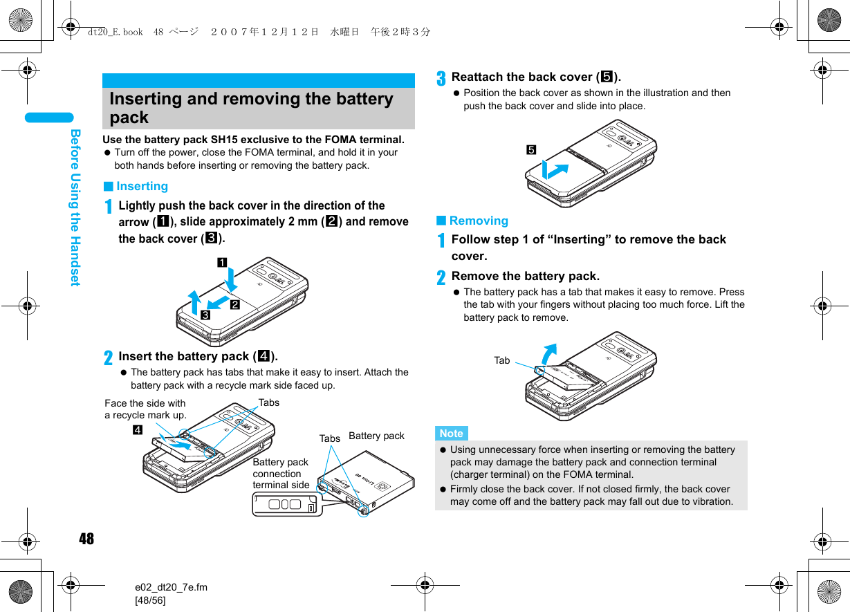 48e02_dt20_7e.fm[48/56]Before Using the HandsetUse the battery pack SH15 exclusive to the FOMA terminal. Turn off the power, close the FOMA terminal, and hold it in your both hands before inserting or removing the battery pack.■Inserting1Lightly push the back cover in the direction of the arrow (1), slide approximately 2 mm (2) and remove the back cover (3).2Insert the battery pack (4). The battery pack has tabs that make it easy to insert. Attach the battery pack with a recycle mark side faced up.3Reattach the back cover (5). Position the back cover as shown in the illustration and then push the back cover and slide into place.■Removing1Follow step 1 of “Inserting” to remove the back cover.2Remove the battery pack. The battery pack has a tab that makes it easy to remove. Press the tab with your fingers without placing too much force. Lift the battery pack to remove.Inserting and removing the battery pack132Face the side with a recycle mark up.4TabsTabsBattery pack connection terminal sideBattery packNote Using unnecessary force when inserting or removing the battery pack may damage the battery pack and connection terminal (charger terminal) on the FOMA terminal. Firmly close the back cover. If not closed firmly, the back cover may come off and the battery pack may fall out due to vibration.5Tabdt20_E.book  48 ページ  ２００７年１２月１２日　水曜日　午後２時３分