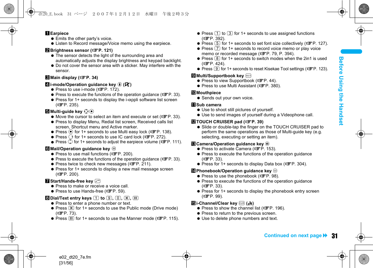 e02_dt20_7e.fm[31/56]31Continued on next pageBefore Using the Handset1Earpiece Emits the other party’s voice. Listen to Record message/Voice memo using the earpiece.2Brightness sensor (nP. 121) The sensor detects the light of the surrounding area and automatically adjusts the display brightness and keypad backlight. Do not cover the sensor area with a sticker. May interfere with the sensor.3Main display (nP. 34)4i-mode/Operation guidance key i (,) Press to use i-mode (nP. 172). Press to execute the functions of the operation guidance (nP. 33). Press for 1+ seconds to display the i-appli software list screen (nP. 235).5Multi-guide key wt Move the cursor to select an item and execute or set (nP. 33). Press to display Menu, Redial list screen, Received calls list screen, Shortcut menu and Active marker. Press t for 1+ seconds to use Multi easy lock (nP. 138). Press r for 1+ seconds to use IC card lock (nP. 272). Press u for 1+ seconds to adjust the earpiece volume (nP. 111).6Mail/Operation guidance key m Press to use mail functions (nP. 200). Press to execute the functions of the operation guidance (nP. 33). Press twice to check new messages (nP. 211). Press for 1+ seconds to display a new mail message screen (nP. 200).7Start/Hands-free key s Press to make or receive a voice call. Press to use Hands-free (nP. 59).8Dial/Text entry keys 1 to 9, 0, *, # Press to enter a phone number or text. Press * for 1+ seconds to use the Public mode (Drive mode) (nP. 73). Press # for 1+ seconds to use the Manner mode (nP. 115). Press 1 to 3 for 1+ seconds to use assigned functions (nP. 392). Press 5 for 1+ seconds to set font size collectively (nP. 127). Press 7 for 1+ seconds to record voice memo or play voice memo or recorded message (nP. 79, P. 394). Press 8 for 1+ seconds to switch modes when the 2in1 is used (nP. 424). Press 9 for 1+ seconds to reset Kisekae Tool settings (nP. 123).9Multi/Supportbook key $ Press to view Supportbook (nP. 44). Press to use Multi Assistant (nP. 380).aMouthpiece Sends out your own voice.bSub camera Use to shoot still pictures of yourself. Use to send images of yourself during a Videophone call.cTOUCH CRUISER pad (nP. 39) Slide or double-tap the finger on the TOUCH CRUISER pad to perform the same operations as those of Multi-guide key (e.g. selecting, executing or setting an item).dCamera/Operation guidance key C Press to activate Camera (nP. 153). Press to execute the functions of the operation guidance (nP. 33). Press for 1+ seconds to display Data box (nP. 304).ePhonebook/Operation guidance key a Press to use the phonebook (nP. 98). Press to execute the functions of the operation guidance (nP. 33). Press for 1+ seconds to display the phonebook entry screen (nP. 99).fi-Channel/Clear key c (J) Press to show the channel list (nP. 196). Press to return to the previous screen. Use to delete phone numbers and text.dt20_E.book  31 ページ  ２００７年１２月１２日　水曜日　午後２時３分
