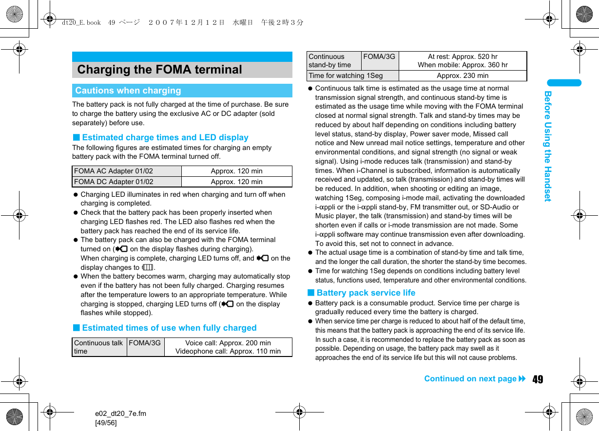 e02_dt20_7e.fm[49/56]49Continued on next pageBefore Using the HandsetThe battery pack is not fully charged at the time of purchase. Be sure to charge the battery using the exclusive AC or DC adapter (sold separately) before use.■Estimated charge times and LED displayThe following figures are estimated times for charging an empty battery pack with the FOMA terminal turned off. Charging LED illuminates in red when charging and turn off when charging is completed. Check that the battery pack has been properly inserted when charging LED flashes red. The LED also flashes red when the battery pack has reached the end of its service life. The battery pack can also be charged with the FOMA terminal turned on ({ on the display flashes during charging). When charging is complete, charging LED turns off, and { on the display changes to &quot;. When the battery becomes warm, charging may automatically stop even if the battery has not been fully charged. Charging resumes after the temperature lowers to an appropriate temperature. While charging is stopped, charging LED turns off ({ on the display flashes while stopped).■Estimated times of use when fully charged Continuous talk time is estimated as the usage time at normal transmission signal strength, and continuous stand-by time is estimated as the usage time while moving with the FOMA terminal closed at normal signal strength. Talk and stand-by times may be reduced by about half depending on conditions including battery level status, stand-by display, Power saver mode, Missed call notice and New unread mail notice settings, temperature and other environmental conditions, and signal strength (no signal or weak signal). Using i-mode reduces talk (transmission) and stand-by times. When i-Channel is subscribed, information is automatically received and updated, so talk (transmission) and stand-by times will be reduced. In addition, when shooting or editing an image, watching 1Seg, composing i-mode mail, activating the downloaded i-appli or the i-appli stand-by, FM transmitter out, or SD-Audio or Music player, the talk (transmission) and stand-by times will be shorten even if calls or i-mode transmission are not made. Some i-appli software may continue transmission even after downloading. To avoid this, set not to connect in advance. The actual usage time is a combination of stand-by time and talk time, and the longer the call duration, the shorter the stand-by time becomes. Time for watching 1Seg depends on conditions including battery level status, functions used, temperature and other environmental conditions.■Battery pack service life Battery pack is a consumable product. Service time per charge is gradually reduced every time the battery is charged. When service time per charge is reduced to about half of the default time, this means that the battery pack is approaching the end of its service life. In such a case, it is recommended to replace the battery pack as soon as possible. Depending on usage, the battery pack may swell as it approaches the end of its service life but this will not cause problems.Charging the FOMA terminalCautions when chargingFOMA AC Adapter 01/02 Approx. 120 minFOMA DC Adapter 01/02 Approx. 120 minContinuous talk timeFOMA/3G Voice call: Approx. 200 minVideophone call: Approx. 110 minContinuous stand-by timeFOMA/3GAt rest: Approx. 520 hrWhen mobile: Approx. 360 hrTime for watching 1Seg Approx. 230 mindt20_E.book  49 ページ  ２００７年１２月１２日　水曜日　午後２時３分