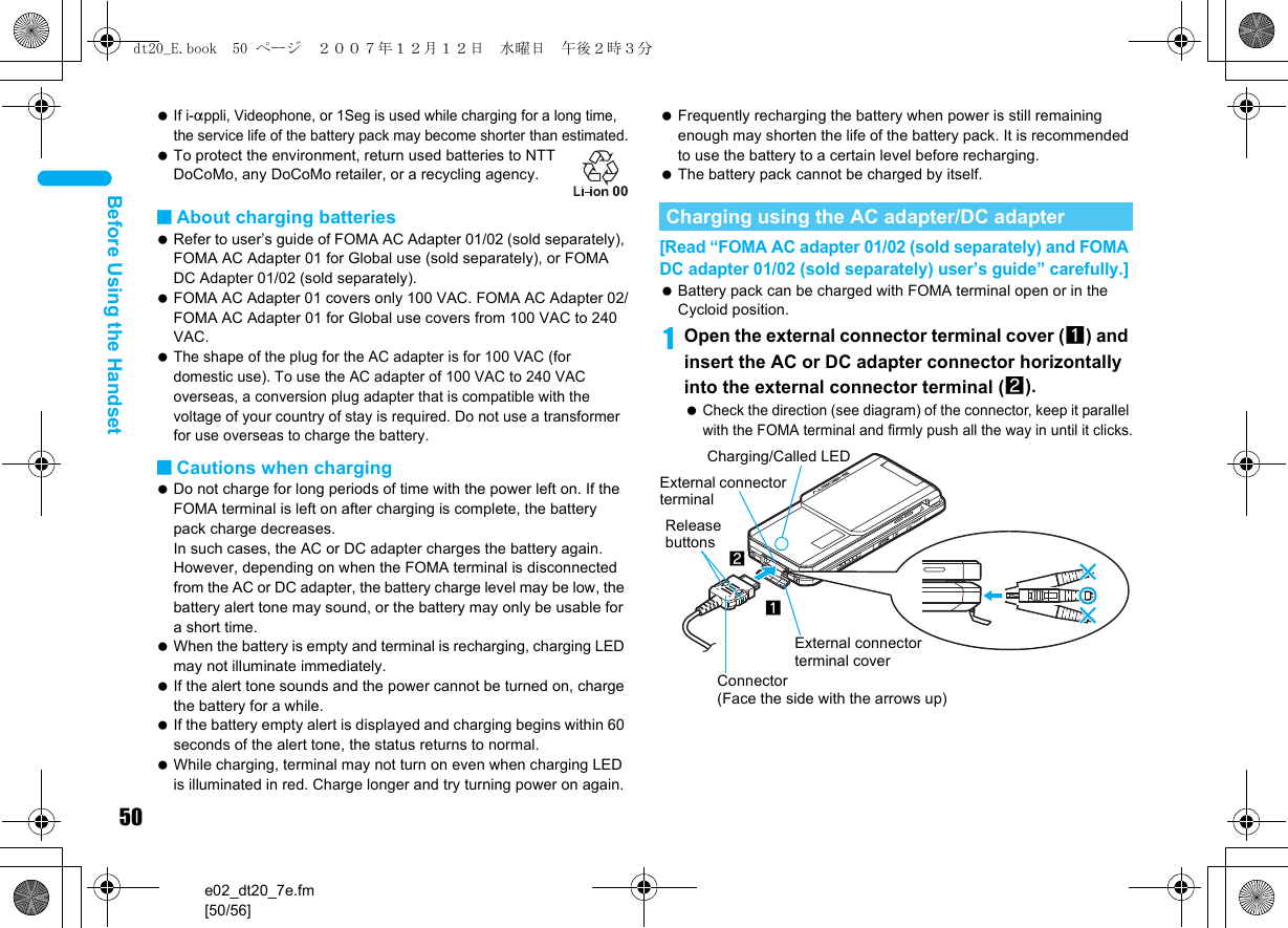 50e02_dt20_7e.fm[50/56]Before Using the Handset If i-appli, Videophone, or 1Seg is used while charging for a long time, the service life of the battery pack may become shorter than estimated. To protect the environment, return used batteries to NTT DoCoMo, any DoCoMo retailer, or a recycling agency.■About charging batteries Refer to user’s guide of FOMA AC Adapter 01/02 (sold separately), FOMA AC Adapter 01 for Global use (sold separately), or FOMA DC Adapter 01/02 (sold separately). FOMA AC Adapter 01 covers only 100 VAC. FOMA AC Adapter 02/FOMA AC Adapter 01 for Global use covers from 100 VAC to 240 VAC. The shape of the plug for the AC adapter is for 100 VAC (for domestic use). To use the AC adapter of 100 VAC to 240 VAC overseas, a conversion plug adapter that is compatible with the voltage of your country of stay is required. Do not use a transformer for use overseas to charge the battery.■Cautions when charging Do not charge for long periods of time with the power left on. If the FOMA terminal is left on after charging is complete, the battery pack charge decreases. In such cases, the AC or DC adapter charges the battery again. However, depending on when the FOMA terminal is disconnected from the AC or DC adapter, the battery charge level may be low, the battery alert tone may sound, or the battery may only be usable for a short time. When the battery is empty and terminal is recharging, charging LED may not illuminate immediately. If the alert tone sounds and the power cannot be turned on, charge the battery for a while. If the battery empty alert is displayed and charging begins within 60 seconds of the alert tone, the status returns to normal. While charging, terminal may not turn on even when charging LED is illuminated in red. Charge longer and try turning power on again. Frequently recharging the battery when power is still remaining enough may shorten the life of the battery pack. It is recommended to use the battery to a certain level before recharging. The battery pack cannot be charged by itself.[Read “FOMA AC adapter 01/02 (sold separately) and FOMA DC adapter 01/02 (sold separately) user’s guide” carefully.] Battery pack can be charged with FOMA terminal open or in the Cycloid position.1Open the external connector terminal cover (1) and insert the AC or DC adapter connector horizontally into the external connector terminal (2). Check the direction (see diagram) of the connector, keep it parallel with the FOMA terminal and firmly push all the way in until it clicks.Charging using the AC adapter/DC adapterConnector (Face the side with the arrows up)2Release buttons1External connector terminal coverCharging/Called LEDExternal connector terminaldt20_E.book  50 ページ  ２００７年１２月１２日　水曜日　午後２時３分