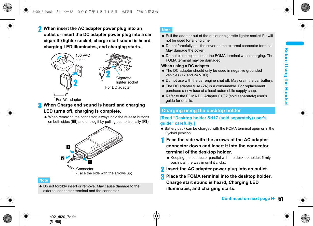 e02_dt20_7e.fm[51/56]51Continued on next pageBefore Using the Handset2When insert the AC adapter power plug into an outlet or insert the DC adapter power plug into a car cigarette lighter socket, charge start sound is heard, charging LED illuminates, and charging starts.3When Charge end sound is heard and charging LED turns off, charging is complete. When removing the connector, always hold the release buttons on both sides (1) and unplug it by pulling out horizontally (2).[Read “Desktop holder SH17 (sold separately) user’s guide” carefully.] Battery pack can be charged with the FOMA terminal open or in the Cycloid position.1Face the side with the arrows of the AC adapter connector down and insert it into the connector terminal of the desktop holder. Keeping the connector parallel with the desktop holder, firmly push it all the way in until it clicks.2Insert the AC adapter power plug into an outlet.3Place the FOMA terminal into the desktop holder. Charge start sound is heard, Charging LED illuminates, and charging starts.Note Do not forcibly insert or remove. May cause damage to the external connector terminal and the connector.100 VAC outletFor AC adapter2For DC adapterCigarette lighter socket2121Connector (Face the side with the arrows up) Pull the adapter out of the outlet or cigarette lighter socket if it will not be used for a long time. Do not forcefully pull the cover on the external connector terminal. May damage the cover. Do not place objects near the FOMA terminal when charging. The FOMA terminal may be damaged.When using a DC adapter The DC adapter should only be used in negative grounded vehicles (12 and 24 VDC). Do not use with the car engine shut off. May drain the car battery. The DC adapter fuse (2A) is a consumable. For replacement, purchase a new fuse at a local automobile supply shop. Refer to the FOMA DC Adapter 01/02 (sold separately) user’s guide for details.Charging using the desktop holderNotedt20_E.book  51 ページ  ２００７年１２月１２日　水曜日　午後２時３分