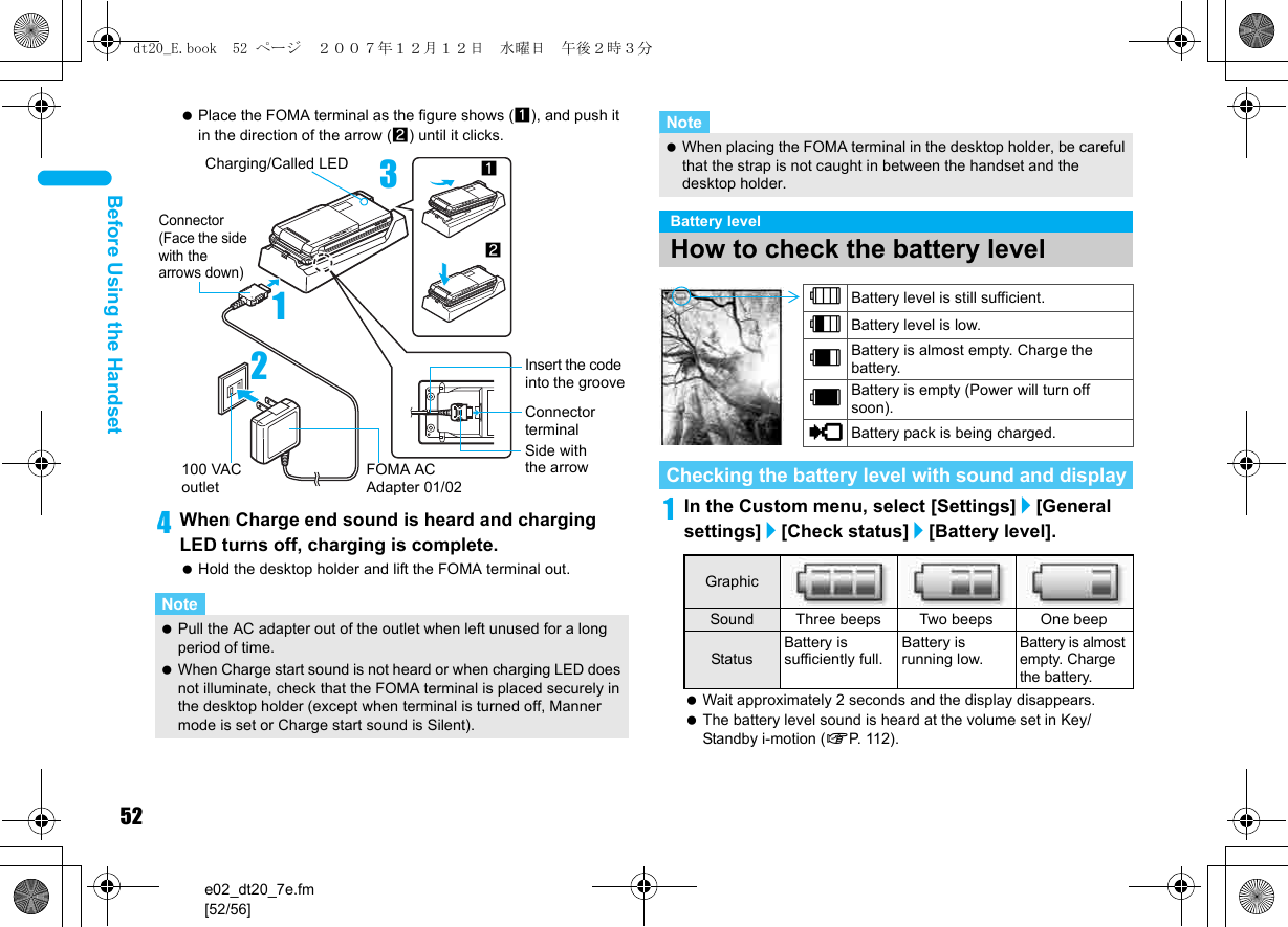 52e02_dt20_7e.fm[52/56]Before Using the Handset Place the FOMA terminal as the figure shows (1), and push it in the direction of the arrow (2) until it clicks.4When Charge end sound is heard and charging LED turns off, charging is complete. Hold the desktop holder and lift the FOMA terminal out.1In the Custom menu, select [Settings]/[General settings]/[Check status]/[Battery level]. Wait approximately 2 seconds and the display disappears. The battery level sound is heard at the volume set in Key/Standby i-motion (nP. 11 2 ) .Note Pull the AC adapter out of the outlet when left unused for a long period of time. When Charge start sound is not heard or when charging LED does not illuminate, check that the FOMA terminal is placed securely in the desktop holder (except when terminal is turned off, Manner mode is set or Charge start sound is Silent).3Connector(Face the side with the arrows down)12FOMA AC Adapter 01/02100 VAC outlet12Charging/Called LEDInsert the code into the grooveSide with the arrowConnector terminal When placing the FOMA terminal in the desktop holder, be careful that the strap is not caught in between the handset and the desktop holder.Battery levelHow to check the battery levelChecking the battery level with sound and displayGraphicSound Three beeps Two beeps One beepStatusBattery is sufficiently full.Battery is running low.Battery is almost empty. Charge the battery.Note&quot;Battery level is still sufficient.#Battery level is low.$Battery is almost empty. Charge the battery.%Battery is empty (Power will turn off soon).{Battery pack is being charged.dt20_E.book  52 ページ  ２００７年１２月１２日　水曜日　午後２時３分