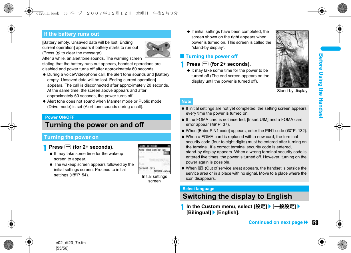 e02_dt20_7e.fm[53/56]53Continued on next pageBefore Using the Handset[Battery empty. Unsaved data will be lost. Ending current operation] appears if battery starts to run out (Press t to clear the message). After a while, an alert tone sounds. The warning screen stating that the battery runs out appears, handset operations are disabled and power turns off after approximately 60 seconds. During a voice/Videophone call, the alert tone sounds and [Battery empty. Unsaved data will be lost. Ending current operation] appears. The call is disconnected after approximately 20 seconds. At the same time, the screen above appears and after approximately 60 seconds, the power turns off. Alert tone does not sound when Manner mode or Public mode (Drive mode) is set (Alert tone sounds during a call).1Press H (for 2+ seconds). It may take some time for the wakeup screen to appear. The wakeup screen appears followed by the initial settings screen. Proceed to initial settings (nP. 5 4 ) . If initial settings have been completed, the screen shown on the right appears when power is turned on. This screen is called the “stand-by display”.■Turning the power off1Press H (for 2+ seconds). It may take some time for the power to be turned off (The end screen appears on the display until the power is turned off).1In the Custom menu, select [設定]/[一般設定]/[Bilingual]/[English].If the battery runs outPower ON/OFFTurning the power on and offTurning the power onInitial settings screenNote If initial settings are not yet completed, the setting screen appears every time the power is turned on. If the FOMA card is not inserted, [Insert UIM] and a FOMA card error appear (nP. 37). When [Enter PIN1 code] appears, enter the PIN1 code (nP. 132). When a FOMA card is replaced with a new card, the terminal security code (four to eight digits) must be entered after turning on the terminal. If a correct terminal security code is entered, stand-by display appears. When a wrong terminal security code is entered five times, the power is turned off. However, turning on the power again is possible. When A (Out of service area) appears, the handset is outside the service area or in a place with no signal. Move to a place where the icon disappears.Select languageSwitching the display to EnglishStand-by displaydt20_E.book  53 ページ  ２００７年１２月１２日　水曜日　午後２時３分