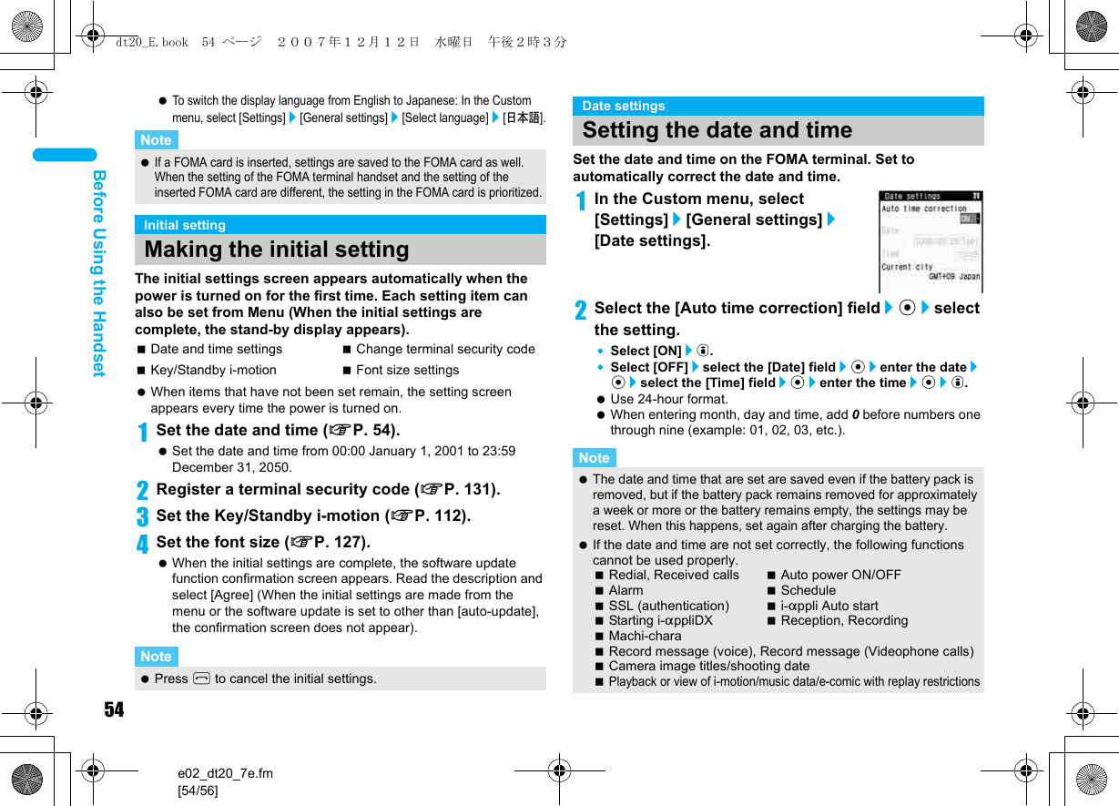 54e02_dt20_7e.fm[54/56]Before Using the Handset To switch the display language from English to Japanese: In the Custom menu, select [Settings]/[General settings]/[Select language]/[日本語].The initial settings screen appears automatically when the power is turned on for the first time. Each setting item can also be set from Menu (When the initial settings are complete, the stand-by display appears). When items that have not been set remain, the setting screen appears every time the power is turned on.1Set the date and time (nP. 54). Set the date and time from 00:00 January 1, 2001 to 23:59 December 31, 2050.2Register a terminal security code (nP. 131).3Set the Key/Standby i-motion (nP. 112).4Set the font size (nP. 127). When the initial settings are complete, the software update function confirmation screen appears. Read the description and select [Agree] (When the initial settings are made from the menu or the software update is set to other than [auto-update], the confirmation screen does not appear).Set the date and time on the FOMA terminal. Set to automatically correct the date and time.1In the Custom menu, select [Settings]/[General settings]/[Date settings].2Select the [Auto time correction] field/t/select the setting.Select [ON]/i.Select [OFF]/select the [Date] field/t/enter the date/t/select the [Time] field/t/enter the time/t/i. Use 24-hour format. When entering month, day and time, add 0 before numbers one through nine (example: 01, 02, 03, etc.).Note If a FOMA card is inserted, settings are saved to the FOMA card as well. When the setting of the FOMA terminal handset and the setting of the inserted FOMA card are different, the setting in the FOMA card is prioritized.Initial settingMaking the initial settingDate and time settings Change terminal security codeKey/Standby i-motion Font size settingsNote Press H to cancel the initial settings.Date settingsSetting the date and timeNote The date and time that are set are saved even if the battery pack is removed, but if the battery pack remains removed for approximately a week or more or the battery remains empty, the settings may be reset. When this happens, set again after charging the battery. If the date and time are not set correctly, the following functions cannot be used properly.Redial, Received calls Auto power ON/OFFAlarm ScheduleSSL (authentication) i-appli Auto startStarting i-appliDX Reception, RecordingMachi-charaRecord message (voice), Record message (Videophone calls)Camera image titles/shooting datePlayback or view of i-motion/music data/e-comic with replay restrictionsdt20_E.book  54 ページ  ２００７年１２月１２日　水曜日　午後２時３分